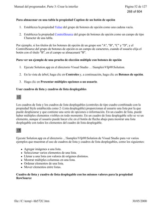 Manual del programador, Parte 3: Crear la interfaz Página 52 de 127
file://C:temp~hh572C.htm 30/05/2000
Para almacenar en una tabla la propiedad Caption de un botón de opción
1. Establezca la propiedad Value del grupo de botones de opción como una cadena vacía.
2. Establezca la propiedad ControlSource del grupo de botones de opción como un campo de tipo
Character de una tabla.
Por ejemplo, si los títulos de los botones de opción de un grupo son "A", "B", "C" y "D", y el
ControlSource del grupo de botones de opción es un campo de caracteres, cuando el usuario elija el
botón con el título "B", en el campo se almacenará "B".
Para ver un ejemplo de una prueba de elección múltiple con botones de opción
1. Ejecute Solution.app en el directorio Visual Studio …SamplesVfp98Solution.
2. En la vista de árbol, haga clic en Controles y, a continuación, haga clic en Botones de opción.
3. Haga clic en Presentar múltiples opciones a un usuario.
Usar cuadros de lista y cuadros de lista desplegables
Los cuadros de lista y los cuadros de lista desplegables (controles de tipo cuadro combinado con la
propiedad Style establecida como 2–Lista desplegable) proporcionan al usuario una lista por la que
puede desplazarse y que contiene una serie de opciones o información. En un cuadro de lista, puede
haber múltiples elementos visibles en todo momento. En un cuadro de lista desplegable sólo se ve un
elemento, aunque el usuario puede hacer clic en el botón de flecha abajo para mostrar una lista
desplegable con todos los elementos del cuadro de lista desplegable.
Ejecute Solution.app en el directorio ...SamplesVfp98Solution de Visual Studio para ver varios
ejemplos que muestran el uso de cuadros de lista y cuadros de lista desplegables, como los siguientes:
l Agregar imágenes a una lista.
l Seleccionar varios elementos de una lista.
l Llenar a una lista con valores de orígenes distintos.
l Mostrar múltiples columnas en una lista.
l Ordenar elementos de una lista.
l Mover elementos entre listas.
Cuadro de lista y cuadro de lista desplegable con los mismos valores para la propiedad
RowSource
268 of 804
 