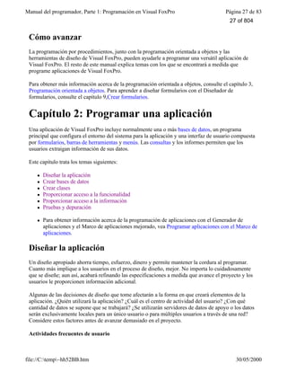 Manual del programador, Parte 1: Programación en Visual FoxPro Página 27 de 83
file://C:temp~hh52BB.htm 30/05/2000
Cómo avanzar
La programación por procedimientos, junto con la programación orientada a objetos y las
herramientas de diseño de Visual FoxPro, pueden ayudarle a programar una versátil aplicación de
Visual FoxPro. El resto de este manual explica temas con los que se encontrará a medida que
programe aplicaciones de Visual FoxPro.
Para obtener más información acerca de la programación orientada a objetos, consulte el capítulo 3,
Programación orientada a objetos. Para aprender a diseñar formularios con el Diseñador de
formularios, consulte el capítulo 9,Crear formularios.
Capítulo 2: Programar una aplicación
Una aplicación de Visual FoxPro incluye normalmente una o más bases de datos, un programa
principal que configura el entorno del sistema para la aplicación y una interfaz de usuario compuesta
por formularios, barras de herramientas y menús. Las consultas y los informes permiten que los
usuarios extraigan información de sus datos.
Este capítulo trata los temas siguientes:
l Diseñar la aplicación
l Crear bases de datos
l Crear clases
l Proporcionar acceso a la funcionalidad
l Proporcionar acceso a la información
l Pruebas y depuración
l Para obtener información acerca de la programación de aplicaciones con el Generador de
aplicaciones y el Marco de aplicaciones mejorado, vea Programar aplicaciones con el Marco de
aplicaciones.
Diseñar la aplicación
Un diseño apropiado ahorra tiempo, esfuerzo, dinero y permite mantener la cordura al programar.
Cuanto más implique a los usuarios en el proceso de diseño, mejor. No importa lo cuidadosamente
que se diseñe; aun así, acabará refinando las especificaciones a medida que avance el proyecto y los
usuarios le proporcionen información adicional.
Algunas de las decisiones de diseño que tome afectarán a la forma en que creará elementos de la
aplicación. ¿Quién utilizará la aplicación? ¿Cuál es el centro de actividad del usuario? ¿Con qué
cantidad de datos se supone que se trabajará? ¿Se utilizarán servidores de datos de apoyo o los datos
serán exclusivamente locales para un único usuario o para múltiples usuarios a través de una red?
Considere estos factores antes de avanzar demasiado en el proyecto.
Actividades frecuentes de usuario
27 of 804
 