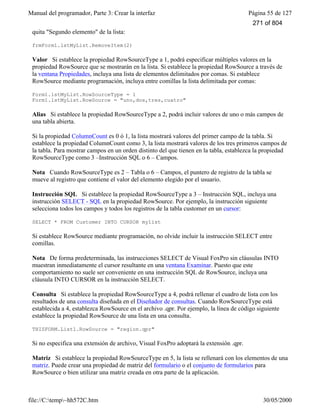 Manual del programador, Parte 3: Crear la interfaz Página 55 de 127
file://C:temp~hh572C.htm 30/05/2000
quita "Segundo elemento" de la lista:
frmForm1.lstMyList.RemoveItem(2)
Valor Si establece la propiedad RowSourceType a 1, podrá especificar múltiples valores en la
propiedad RowSource que se mostrarán en la lista. Si establece la propiedad RowSource a través de
la ventana Propiedades, incluya una lista de elementos delimitados por comas. Si establece
RowSource mediante programación, incluya entre comillas la lista delimitada por comas:
Form1.lstMyList.RowSourceType = 1
Form1.lstMyList.RowSource = "uno,dos,tres,cuatro"
Alias Si establece la propiedad RowSourceType a 2, podrá incluir valores de uno o más campos de
una tabla abierta.
Si la propiedad ColumnCount es 0 ó 1, la lista mostrará valores del primer campo de la tabla. Si
establece la propiedad ColumnCount como 3, la lista mostrará valores de los tres primeros campos de
la tabla. Para mostrar campos en un orden distinto del que tienen en la tabla, establezca la propiedad
RowSourceType como 3 –Instrucción SQL o 6 – Campos.
Nota Cuando RowSourceType es 2 – Tabla o 6 – Campos, el puntero de registro de la tabla se
mueve al registro que contiene el valor del elemento elegido por el usuario.
Instrucción SQL Si establece la propiedad RowSourceType a 3 – Instrucción SQL, incluya una
instrucción SELECT - SQL en la propiedad RowSource. Por ejemplo, la instrucción siguiente
selecciona todos los campos y todos los registros de la tabla customer en un cursor:
SELECT * FROM Customer INTO CURSOR mylist
Si establece RowSource mediante programación, no olvide incluir la instrucción SELECT entre
comillas.
Nota De forma predeterminada, las instrucciones SELECT de Visual FoxPro sin cláusulas INTO
muestran inmediatamente el cursor resultante en una ventana Examinar. Puesto que este
comportamiento no suele ser conveniente en una instrucción SQL de RowSource, incluya una
cláusula INTO CURSOR en la instrucción SELECT.
Consulta Si establece la propiedad RowSourceType a 4, podrá rellenar el cuadro de lista con los
resultados de una consulta diseñada en el Diseñador de consultas. Cuando RowSourceType está
establecida a 4, establezca RowSource en el archivo .qpr. Por ejemplo, la línea de código siguiente
establece la propiedad RowSource de una lista en una consulta.
THISFORM.List1.RowSource = "region.qpr"
Si no especifica una extensión de archivo, Visual FoxPro adoptará la extensión .qpr.
Matriz Si establece la propiedad RowSourceType en 5, la lista se rellenará con los elementos de una
matriz. Puede crear una propiedad de matriz del formulario o el conjunto de formularios para
RowSource o bien utilizar una matriz creada en otra parte de la aplicación.
271 of 804
 
