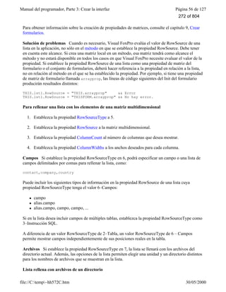 Manual del programador, Parte 3: Crear la interfaz Página 56 de 127
file://C:temp~hh572C.htm 30/05/2000
Para obtener información sobre la creación de propiedades de matrices, consulte el capítulo 9, Crear
formularios.
Solución de problemas Cuando es necesario, Visual FoxPro evalúa el valor de RowSource de una
lista en la aplicación, no sólo en el método en que se establece la propiedad RowSource. Debe tener
en cuenta este alcance. Si crea una matriz local en un método, esa matriz tendrá como alcance el
método y no estará disponible en todos los casos en que Visual FoxPro necesite evaluar el valor de la
propiedad. Si establece la propiedad RowSource de una lista como una propiedad de matriz del
formulario o el conjunto de formularios, deberá hacer referencia a la propiedad en relación a la lista,
no en relación al método en el que se ha establecido la propiedad. Por ejemplo, si tiene una propiedad
de matriz de formulario llamada arrayprop, las líneas de código siguientes del Init del formulario
producirán resultados distintos:
THIS.lst1.RowSource = "THIS.arrayprop" && Error
THIS.lst1.RowSource = "THISFORM.arrayprop" && No hay error.
Para rellenar una lista con los elementos de una matriz multidimensional
1. Establezca la propiedad RowSourceType a 5.
2. Establezca la propiedad RowSource a la matriz multidimensional.
3. Establezca la propiedad ColumnCount al número de columnas que desea mostrar.
4. Establezca la propiedad ColumnWidths a los anchos deseados para cada columna.
Campos Si establece la propiedad RowSourceType en 6, podrá especificar un campo o una lista de
campos delimitados por comas para rellenar la lista, como:
contact,company,country
Puede incluir los siguientes tipos de información en la propiedad RowSource de una lista cuya
propiedad RowSourceType tenga el valor 6–Campos:
l campo
l alias.campo
l alias.campo, campo, campo, ...
Si en la lista desea incluir campos de múltiples tablas, establezca la propiedad RowSourceType como
3–Instrucción SQL.
A diferencia de un valor RowSourceType de 2–Tabla, un valor RowSourceType de 6 – Campos
permite mostrar campos independientemente de sus posiciones reales en la tabla.
Archivos Si establece la propiedad RowSourceType en 7, la lista se llenará con los archivos del
directorio actual. Además, las opciones de la lista permiten elegir una unidad y un directorio distintos
para los nombres de archivos que se muestran en la lista.
Lista rellena con archivos de un directorio
272 of 804
 