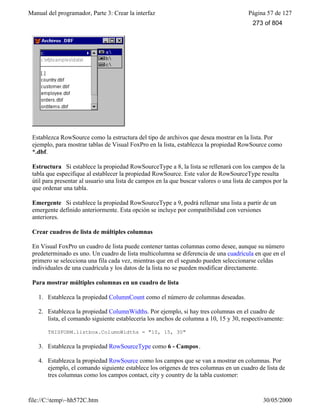 Manual del programador, Parte 3: Crear la interfaz Página 57 de 127
file://C:temp~hh572C.htm 30/05/2000
Establezca RowSource como la estructura del tipo de archivos que desea mostrar en la lista. Por
ejemplo, para mostrar tablas de Visual FoxPro en la lista, establezca la propiedad RowSource como
*.dbf.
Estructura Si establece la propiedad RowSourceType a 8, la lista se rellenará con los campos de la
tabla que especifique al establecer la propiedad RowSource. Este valor de RowSourceType resulta
útil para presentar al usuario una lista de campos en la que buscar valores o una lista de campos por la
que ordenar una tabla.
Emergente Si establece la propiedad RowSourceType a 9, podrá rellenar una lista a partir de un
emergente definido anteriormente. Esta opción se incluye por compatibilidad con versiones
anteriores.
Crear cuadros de lista de múltiples columnas
En Visual FoxPro un cuadro de lista puede contener tantas columnas como desee, aunque su número
predeterminado es uno. Un cuadro de lista multicolumna se diferencia de una cuadrícula en que en el
primero se selecciona una fila cada vez, mientras que en el segundo pueden seleccionarse celdas
individuales de una cuadrícula y los datos de la lista no se pueden modificar directamente.
Para mostrar múltiples columnas en un cuadro de lista
1. Establezca la propiedad ColumnCount como el número de columnas deseadas.
2. Establezca la propiedad ColumnWidths. Por ejemplo, si hay tres columnas en el cuadro de
lista, el comando siguiente establecería los anchos de columna a 10, 15 y 30, respectivamente:
THISFORM.listbox.ColumnWidths = "10, 15, 30"
3. Establezca la propiedad RowSourceType como 6 - Campos.
4. Establezca la propiedad RowSource como los campos que se van a mostrar en columnas. Por
ejemplo, el comando siguiente establece los orígenes de tres columnas en un cuadro de lista de
tres columnas como los campos contact, city y country de la tabla customer:
273 of 804
 
