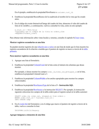 Manual del programador, Parte 3: Crear la interfaz Página 61 de 127
file://C:temp~hh572C.htm 30/05/2000
En el ejemplo, establecería la propiedad RowSource a customer.cust_id.
4. Establezca la propiedad RecordSource de la cuadrícula al nombre de la vista que ha creado
antes.
5. En el código de evento InteractiveChange del cuadro de lista, almacene el valor del cuadro de
lista en la variable y, a continuación, vuelva a consultar la vista, como en este ejemplo:
m.cCust_id = THIS.Value
*suponemos que el nombre de la vista es orders_view
=REQUERY("orders_view")
Para obtener más información sobre vistas locales y remotas, consulte el capítulo 8,Crear vistas.
Mostrar registros secundarios en una lista
Se pueden mostrar registros de una relación uno a varios en una lista de modo que la lista muestre los
registros secundarios de la relación a medida que el puntero de registro se mueve a través de la tabla
primaria.
Para mostrar registros secundarios en una lista
1. Agregue una lista al formulario.
2. Establezca la propiedad ColumnCount de la lista como el número de columnas que desea
mostrar.
Por ejemplo, si desea mostrar los campos Order_id, Order_net, y Shipped_on en la lista,
establezca la propiedad ColumnCount a 3.
3. Establezca la propiedad ColumnWidths a los anchos apropiados para mostrar los campos
seleccionados.
4. Establezca la propiedad RowSourceType de la lista a 3 – Instrucción SQL.
5. Establezca la propiedad RowSource a la instrucción SELECT. Por ejemplo, la instrucción
siguiente selecciona tres campos de la tabla orders para el registro actual en la tabla customer:
SELECT order_id, order_net, shipped_on from orders ;
WHERE order.cust_id = customer.cust_id ;
INTO CURSOR temp
6. En el evento Init del formulario y en el código que mueve el puntero de registro a través de la
tabla, vuelva a consultar la lista:
THISFORM.lstChild.Requery
Agregar imágenes a elementos de una lista
277 of 804
 