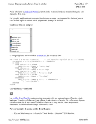 Manual del programador, Parte 3: Crear la interfaz Página 62 de 127
file://C:temp~hh572C.htm 30/05/2000
Puede establecer la propiedad Picture de la lista como el archivo.bmp que desea mostrar junto a los
elementos de la lista.
Por ejemplo, podría tener un cuadro de lista lleno de archivos, con mapas de bits distintos junto a
cada archivo según se trate de tablas, programas u otro tipo de archivos.
Cuadro de lista con imágenes
El código siguiente está asociado al evento Click del cuadro de lista:
FOR iItem = 5 TO THIS.ListCount && los archivos empiezan en el 5º elemento
cExtension = UPPER(RIGHT(THIS.List(iItem),3))
DO CASE
CASE cExtension = "DBF"
THIS.Picture(iItem) = "tables.bmp"
CASE cExtension = "BMP"
THIS.Picture(iItem) = "other.bmp"
CASE cExtension = "PRG"
THIS.Picture(iItem) = "programs.bmp"
CASE cExtension = "SCX"
THIS.Picture(iItem) = "form.bmp"
OTHERWISE
THIS.Picture(iItem) = IIF("]" $ cExtension, ;
"", "textfile.bmp")
ENDCASE
ENDFOR
Usar casillas de verificación
Las casillas de verificación pueden emplearse para permitir que un usuario especifique un estado
booleano: Verdadero o Falso, Activado o Desactivado, Abierto o Cerrado. Sin embargo, en algunos
casos la evaluación de algo como Verdadero o Falso no es muy precisa, como preguntas no
contestadas en un cuestionario de tipo Verdadero o Falso.
Para ver ejemplos de uso de casillas de verificación
1. Ejecute Solution.app en el directorio Visual Studio …SamplesVfp98Solution.
278 of 804
 