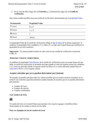Manual del programador, Parte 3: Crear la interfaz Página 63 de 127
file://C:temp~hh572C.htm 30/05/2000
2. En la vista de árbol, haga clic en Controles y, a continuación, haga clic en Casilla de
verificación.
Hay cuatro estados posibles para una casilla de verificación, determinados por la propiedad Value.
Presentación Propiedad Value
0 o .F.
1 o .T.
2
.NULL.
La propiedad Value de la casilla de verificación refleja el tipo de datos de la última asignación. Si
establece la propiedad como verdadera (.T.) o falsa (.F.), el tipo será Logical hasta que establezca la
propiedad en un valor numérico.
Sugerencia Un usuario puede mostrar un valor nulo en una casilla de verificación si presiona
CTRL+0.
Almacenar o mostrar campos lógicos
Si establece la propiedad ControlSource de la casilla de verificación como un campo lógico de una
tabla, la casilla de verificación se mostrará activada cuando el valor del registro actual sea verdadero
(.T.), como no activada cuando el registro actual sea falso (.F.) y como atenuada cuando haya un
valor nulo (.NULL.) en el registro actual.
Aceptar entradas que no se pueden determinar previamente
No siempre es posible anticipar todos los valores posibles que un usuario necesita introducir en un
control. Los controles siguientes permiten aceptar entradas de usuarios que no se pueden determinar
previamente:
l Cuadros de texto
l Cuadros de edición
l Cuadros combinados
Usar cuadros de texto
El cuadro de texto es el control básico que permite a los usuarios agregar o modificar datos
almacenados en un campo no memo de una tabla.
Para ver ejemplos de uso de cuadros de texto
279 of 804
 