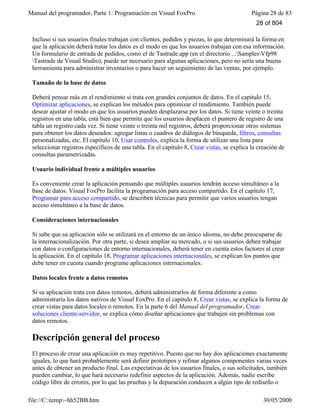 Manual del programador, Parte 1: Programación en Visual FoxPro Página 28 de 83
file://C:temp~hh52BB.htm 30/05/2000
Incluso si sus usuarios finales trabajan con clientes, pedidos y piezas, lo que determinará la forma en
que la aplicación deberá tratar los datos es el modo en que los usuarios trabajan con esa información.
Un formulario de entrada de pedidos, como el de Tastrade.app (en el directorio ...SamplesVfp98
Tastrade de Visual Studio), puede ser necesario para algunas aplicaciones, pero no sería una buena
herramienta para administrar inventarios o para hacer un seguimiento de las ventas, por ejemplo.
Tamaño de la base de datos
Deberá pensar más en el rendimiento si trata con grandes conjuntos de datos. En el capítulo 15,
Optimizar aplicaciones, se explican los métodos para optimizar el rendimiento. También puede
desear ajustar el modo en que los usuarios pueden desplazarse por los datos. Si tiene veinte o treinta
registros en una tabla, está bien que permita que los usuarios desplacen el puntero de registro de una
tabla un registro cada vez. Si tiene veinte o treinta mil registros, deberá proporcionar otros sistemas
para obtener los datos deseados: agregar listas o cuadros de diálogos de búsqueda, filtros, consultas
personalizadas, etc. El capítulo 10, Usar controles, explica la forma de utilizar una lista para
seleccionar registros específicos de una tabla. En el capítulo 8, Crear vistas, se explica la creación de
consultas parametrizadas.
Usuario individual frente a múltiples usuarios
Es conveniente crear la aplicación pensando que múltiples usuarios tendrán acceso simultáneo a la
base de datos. Visual FoxPro facilita la programación para acceso compartido. En el capítulo 17,
Programar para acceso compartido, se describen técnicas para permitir que varios usuarios tengan
acceso simultáneo a la base de datos.
Consideraciones internacionales
Si sabe que su aplicación sólo se utilizará en el entorno de un único idioma, no debe preocuparse de
la internacionalización. Por otra parte, si desea ampliar su mercado, o si sus usuarios deben trabajar
con datos o configuraciones de entorno internacionales, deberá tener en cuenta estos factores al crear
la aplicación. En el capítulo 18, Programar aplicaciones internacionales, se explican los puntos que
debe tener en cuenta cuando programe aplicaciones internacionales.
Datos locales frente a datos remotos
Si su aplicación trata con datos remotos, deberá administrarlos de forma diferente a como
administraría los datos nativos de Visual FoxPro. En el capítulo 8, Crear vistas, se explica la forma de
crear vistas para datos locales o remotos. En la parte 6 del Manual del programador, Crear
soluciones cliente-servidor, se explica cómo diseñar aplicaciones que trabajen sin problemas con
datos remotos.
Descripción general del proceso
El proceso de crear una aplicación es muy repetitivo. Puesto que no hay dos aplicaciones exactamente
iguales, lo que hará probablemente será definir prototipos y refinar algunos componentes varias veces
antes de obtener un producto final. Las expectativas de los usuarios finales, o sus solicitudes, también
pueden cambiar, lo que hará necesario redefinir aspectos de la aplicación. Además, nadie escribe
código libre de errores, por lo que las pruebas y la depuración conducen a algún tipo de rediseño o
28 of 804
 