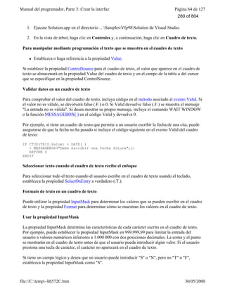 Manual del programador, Parte 3: Crear la interfaz Página 64 de 127
file://C:temp~hh572C.htm 30/05/2000
1. Ejecute Solution.app en el directorio …SamplesVfp98Solution de Visual Studio.
2. En la vista de árbol, haga clic en Controles y, a continuación, haga clic en Cuadro de texto.
Para manipular mediante programación el texto que se muestra en el cuadro de texto
l Establezca o haga referencia a la propiedad Value.
Si establece la propiedad ControlSource para el cuadro de texto, el valor que aparece en el cuadro de
texto se almacenará en la propiedad Value del cuadro de texto y en el campo de la tabla o del cursor
que se especifique en la propiedad ControlSource.
Validar datos en un cuadro de texto
Para comprobar el valor del cuadro de texto, incluya código en el método asociado al evento Valid. Si
el valor no es válido, se devolverá falso (.F.) o 0. Si Valid devuelve falso (.F.) se muestra el mensaje
"La entrada no es válida". Si desea mostrar su propio mensaje, incluya el comando WAIT WINDOW
o la función MESSAGEBOX( ) en el código Valid y devuelva 0.
Por ejemplo, si tiene un cuadro de texto que permite a un usuario escribir la fecha de una cita, puede
asegurarse de que la fecha no ha pasado si incluye el código siguiente en el evento Valid del cuadro
de texto:
IF CTOD(THIS.Value) < DATE( )
= MESSAGEBOX("Debe escribir una fecha futura",1)
RETURN 0
ENDIF
Seleccionar texto cuando el cuadro de texto recibe el enfoque
Para seleccionar todo el texto cuando el usuario escribe en el cuadro de texto usando el teclado,
establezca la propiedad SelectOnEntry a verdadero (.T.).
Formato de texto en un cuadro de texto
Puede utilizar la propiedad InputMask para determinar los valores que se pueden escribir en el cuadro
de texto y la propiedad Format para determinar cómo se muestran los valores en el cuadro de texto.
Usar la propiedad InputMask
La propiedad InputMask determina las características de cada carácter escrito en el cuadro de texto.
Por ejemplo, puede establecer la propiedad InputMask en 999.999,99 para limitar la entrada del
usuario a valores numéricos inferiores a 1.000.000 con dos posiciones decimales. La coma y el punto
se mostrarán en el cuadro de texto antes de que el usuario pueda introducir algún valor. Si el usuario
presiona una tecla de carácter, el carácter no aparecerá en el cuadro de texto.
Si tiene un campo lógico y desea que un usuario puede introducir "S" o "N", pero no "T" o "F",
establezca la propiedad InputMask como "S".
280 of 804
 
