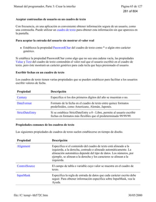 Manual del programador, Parte 3: Crear la interfaz Página 65 de 127
file://C:temp~hh572C.htm 30/05/2000
Aceptar contraseñas de usuario en un cuadro de texto
Con frecuencia, en una aplicación es conveniente obtener información segura de un usuario, como
una contraseña. Puede utilizar un cuadro de texto para obtener esta información sin que aparezca en
la pantalla.
Para aceptar la entrada del usuario sin mostrar el valor real
l Establezca la propiedad PasswordChar del cuadro de texto como * o algún otro carácter
genérico.
Si establece la propiedad PasswordChar como algo que no sea una cadena vacía, las propiedades
Value y Text del cuadro de texto contendrán el valor real que el usuario escribió en el cuadro de
texto, pero éste mostrará un carácter genérico para cada tecla que haya presionado el usuario.
Escribir fechas en un cuadro de texto
Los cuadros de texto tienen varias propiedades que se pueden establecer para facilitar a los usuarios
escribir valores de fecha.
Propiedad Descripción
Century Especifica si los dos primeros dígitos del año se muestran o no.
DateFormat Formato de la fecha en el cuadro de texto entre quince formatos
predefinidos, como Americano, Alemán, Japonés.
StrictDateEntry Si se establece StrictDateEntry a 0 - Libre, permite al usuario escribir
fechas en formatos más flexibles que el predeterminado 99/99/99.
Propiedades comunes de los cuadros de texto
Las siguientes propiedades de cuadros de texto suelen establecerse en tiempo de diseño.
Propiedad Descripción
Alignment Especifica si el contenido del cuadro de texto está alineado a la
izquierda, a la derecha, centrado o alineado automáticamente. La
alineación automática depende del tipo de datos. Los números, por
ejemplo, se alinean a la derecha y los caracteres se alinean a la
izquierda.
ControlSource El campo de tabla o variable cuyo valor se muestra en el cuadro de
texto.
InputMask Especifica la regla de entrada de datos que cada carácter escrito debe
seguir. Para obtener información específica sobre InputMask, vea la
Ayuda.
281 of 804
 