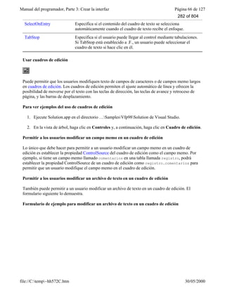 Manual del programador, Parte 3: Crear la interfaz Página 66 de 127
file://C:temp~hh572C.htm 30/05/2000
SelectOnEntry Especifica si el contenido del cuadro de texto se selecciona
automáticamente cuando el cuadro de texto recibe el enfoque.
TabStop Especifica si el usuario puede llegar al control mediante tabulaciones.
Si TabStop está establecido a .F., un usuario puede seleccionar el
cuadro de texto si hace clic en él.
Usar cuadros de edición
Puede permitir que los usuarios modifiquen texto de campos de caracteres o de campos memo largos
en cuadros de edición. Los cuadros de edición permiten el ajuste automático de línea y ofrecen la
posibilidad de moverse por el texto con las teclas de dirección, las teclas de avance y retroceso de
página, y las barras de desplazamiento.
Para ver ejemplos del uso de cuadros de edición
1. Ejecute Solution.app en el directorio …SamplesVfp98Solution de Visual Studio.
2. En la vista de árbol, haga clic en Controles y, a continuación, haga clic en Cuadro de edición.
Permitir a los usuarios modificar un campo memo en un cuadro de edición
Lo único que debe hacer para permitir a un usuario modificar un campo memo en un cuadro de
edición es establecer la propiedad ControlSource del cuadro de edición como el campo memo. Por
ejemplo, si tiene un campo memo llamado comentarios en una tabla llamada registro, podrá
establecer la propiedad ControlSource de un cuadro de edición como registro.comentarios para
permitir que un usuario modifique el campo memo en el cuadro de edición.
Permitir a los usuarios modificar un archivo de texto en un cuadro de edición
También puede permitir a un usuario modificar un archivo de texto en un cuadro de edición. El
formulario siguiente lo demuestra.
Formulario de ejemplo para modificar un archivo de texto en un cuadro de edición
282 of 804
 
