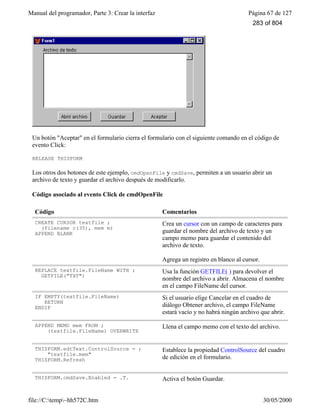 Manual del programador, Parte 3: Crear la interfaz Página 67 de 127
file://C:temp~hh572C.htm 30/05/2000
Un botón "Aceptar" en el formulario cierra el formulario con el siguiente comando en el código de
evento Click:
RELEASE THISFORM
Los otros dos botones de este ejemplo, cmdOpenFile y cmdSave, permiten a un usuario abrir un
archivo de texto y guardar el archivo después de modificarlo.
Código asociado al evento Click de cmdOpenFile
Código Comentarios
CREATE CURSOR textfile ;
(filename c(35), mem m)
APPEND BLANK
Crea un cursor con un campo de caracteres para
guardar el nombre del archivo de texto y un
campo memo para guardar el contenido del
archivo de texto.
Agrega un registro en blanco al cursor.
REPLACE textfile.FileName WITH ;
GETFILE("TXT")
Usa la función GETFILE( ) para devolver el
nombre del archivo a abrir. Almacena el nombre
en el campo FileName del cursor.
IF EMPTY(textfile.FileName)
RETURN
ENDIF
Si el usuario elige Cancelar en el cuadro de
diálogo Obtener archivo, el campo FileName
estará vacío y no habrá ningún archivo que abrir.
APPEND MEMO mem FROM ;
(textfile.FileName) OVERWRITE
Llena el campo memo con el texto del archivo.
THISFORM.edtText.ControlSource = ;
"textfile.mem"
THISFORM.Refresh
Establece la propiedad ControlSource del cuadro
de edición en el formulario.
THISFORM.cmdSave.Enabled = .T. Activa el botón Guardar.
283 of 804
 