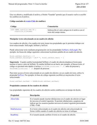 Manual del programador, Parte 3: Crear la interfaz Página 68 de 127
file://C:temp~hh572C.htm 30/05/2000
Una vez abierto y modificado el archivo, el botón "Guardar" permite que el usuario vuelva a escribir
los cambios en el archivo.
Código asociado al evento Click de cmdSave
Código Comentarios
COPY MEMO textfile.mem TO ;
(textfile.filename)
Sobrescribe el valor antiguo en el archivo con el
texto del campo memo.
Manipular texto seleccionado en un cuadro de edición
Los cuadros de edición y los cuadros de texto tienen tres propiedades que le permiten trabajar con
texto seleccionado: SelLength, SelStart y SelText.
Puede seleccionar texto mediante programación con las propiedades SelStart y SelLength. Por
ejemplo, las líneas de código siguientes seleccionan la primera palabra de un cuadro de edición.
Form1.edtText.SelStart = 0
Form1.edtText.SelLength = AT(" ", Form1.edtText.Text) - 1
Sugerencia Cuando cambia la propiedad SelStart, el cuadro de edición desplaza el texto para
mostrar el nuevo valor de SelStart. Si cambia SelStart en un bucle, por ejemplo, al buscar texto, el
código se ejecutará más rápido si incluye THISFORM.LockScreen = .T. antes de procesar y
THISFORM.LockScreen = .F. después de procesar.
Para tener acceso al texto seleccionado en un cuadro de edición o en un cuadro de texto, utilice la
propiedad SelText. Por ejemplo, la línea de código siguiente escribirá en mayúsculas el texto
seleccionado:
Form1.edtText.SelText = UPPER(Form1.edtText.SelText)
Propiedades comunes de los cuadros de edición
Las propiedades siguientes de los cuadros de edición suelen establecerse en tiempo de diseño.
Propiedad Descripción
AllowTabs Si el usuario puede insertar tabulaciones en el cuadro de edición en lugar
de moverse al control siguiente. Si permite tabulaciones, asegúrese de
indicar que los usuarios pueden moverse al control siguiente presionando
CTRL+TAB.
HideSelection Si el texto seleccionado en el cuadro de edición está seleccionado de
forma visible cuando el cuadro de edición no tiene el enfoque.
ReadOnly Si el usuario puede cambiar el texto en el cuadro de edición.
284 of 804
 