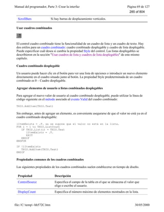 Manual del programador, Parte 3: Crear la interfaz Página 69 de 127
file://C:temp~hh572C.htm 30/05/2000
ScrollBars Si hay barras de desplazamiento verticales.
Usar cuadros combinados
El control cuadro combinado tiene la funcionalidad de un cuadro de lista y un cuadro de texto. Hay
dos estilos para un cuadro combinado: cuadro combinado desplegable y cuadro de lista desplegable.
Puede especificar cuál desea si cambia la propiedad Style del control. Las listas desplegables se
describieron en la sección "Usar cuadros de lista y cuadros de lista desplegables" de este mismo
capítulo.
Cuadro combinado desplegable
Un usuario puede hacer clic en el botón para ver una lista de opciones o introducir un nuevo elemento
directamente en el cuadro situado junto al botón. La propiedad Style predeterminada de un cuadro
combinado es 0 – Cuadro desplegable.
Agregar elementos de usuario a listas combinadas desplegables
Para agregar el nuevo valor de usuario al cuadro combinado desplegable, puede utilizar la línea de
código siguiente en el método asociado al evento Valid del cuadro combinado:
THIS.AddItem(THIS.Text)
Sin embargo, antes de agregar un elemento, es conveniente asegurarse de que el valor no está ya en el
cuadro combinado desplegable:
lItemExists = .F. && se supone que el valor no está en la lista.
FOR i = 1 to THIS.ListCount
IF THIS.List(i) = THIS.Text
lItemExists = .T.
EXIT
ENDIF
ENDFOR
IF !lItemExists
THIS.AddItem(THIS.Text)
ENDIF
Propiedades comunes de los cuadros combinados
Las siguientes propiedades de los cuadros combinados suelen establecerse en tiempo de diseño.
Propiedad Descripción
ControlSource Especifica el campo de la tabla en el que se almacena el valor que
elige o escribe el usuario.
DisplayCount Especifica el número máximo de elementos mostrados en la lista.
285 of 804
 