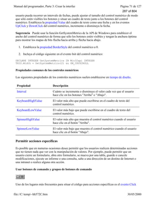 Manual del programador, Parte 3: Crear la interfaz Página 71 de 127
file://C:temp~hh572C.htm 30/05/2000
usuario pueda recorrer un intervalo de fechas, puede ajustar el tamaño del control numérico de modo
que sólo estén visibles los botones y situar un cuadro de texto junto a los botones del control
numérico. Establezca la propiedad Value del cuadro de texto como una fecha y en los eventos
UpClick y DownClick del control numérico, incremente o disminuya la fecha.
Sugerencia Puede usar la función GetSystemMetrics de la API de Windows para establecer el
ancho del control numérico de forma que sólo los botones estén visibles y tengan la anchura óptima
para mostrar los mapas de bits flecha hacia arriba y flecha hacia abajo.
1. Establezca la propiedad BorderStyle del control numérico a 0.
2. Incluya el código siguiente en el evento Init del control numérico:
DECLARE INTEGER GetSystemMetrics IN Win32api INTEGER
THIS.Width = GetSystemMetrics(2) && SM_CXVSCROLL
Propiedades comunes de los controles numéricos
Las siguientes propiedades de los controles numéricos suelen establecerse en tiempo de diseño.
Propiedad Descripción
Interval Cuánto se incrementa o disminuye el valor cada vez que el usuario
hace clic en los botones "Arriba" o "Abajo".
KeyboardHighValue El valor más alto que puede escribirse en el cuadro de texto del
control numérico.
KeyboardLowValue El valor más bajo que puede escribirse en el cuadro de texto del
control numérico.
SpinnerHighValue El valor más alto que muestra el control numérico cuando el usuario
hace clic en el botón "Arriba".
SpinnerLowValue El valor más bajo que muestra el control numérico cuando el usuario
hace clic en el botón "Abajo".
Permitir acciones específicas
Es posible que en numeras ocasiones desee permitir que los usuarios realicen determinadas acciones
que no tienen nada que ver con la manipulación de valores. Por ejemplo, puede permitir que un
usuario cierre un formulario, abra otro formulario, se mueva por una tabla, guarde o cancele
modificaciones, ejecute un informe o una consulta, salte a una dirección de un destino de Internet o
una intranet o realice alguna otra acción.
Usar botones de comando y grupos de botones de comando
Uno de los lugares más frecuentes para situar el código para acciones específicas es el evento Click
287 of 804
 
