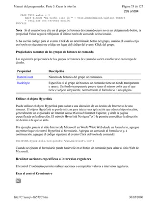 Manual del programador, Parte 3: Crear la interfaz Página 73 de 127
file://C:temp~hh572C.htm 30/05/2000
CASE THIS.Value = 3
WAIT WINDOW "Ha hecho clic en " + THIS.cmdCommand3.Caption NOWAIT
* realizar una tercera acción
ENDCASE
Nota Si el usuario hace clic en el grupo de botones de comando pero no en un determinado botón, la
propiedad Value seguirá reflejando el último botón de comando seleccionado.
Si ha escrito código para el evento Click de un determinado botón del grupo, cuando el usuario elija
ese botón se ejecutará ese código en lugar del código del evento Click del grupo.
Propiedades comunes de los grupos de botones de comando
Las siguientes propiedades de los grupos de botones de comando suelen establecerse en tiempo de
diseño.
Propiedad Descripción
ButtonCount Número de botones del grupo de comandos.
BackStyle Especifica si el grupo de botones de comando tiene un fondo transparente
u opaco. Un fondo transparente parece tener el mismo color que el que
tiene el objeto subyacente, normalmente el formulario o una página.
Utilizar el objeto Hyperlink
Puede utilizar el objeto Hyperlink para saltar a una dirección de un destino de Internet o de una
intranet. El objeto Hyperlink se puede utilizar para iniciar una aplicación que admita hipervínculos,
generalmente un explorador de Internet como Microsoft Internet Explorer, y abrir la página
especificada en la dirección. El método Hyperlink NavigateTo( ) le permite especificar la dirección
de destino a la que se salta.
Por ejemplo, para ir al sitio Internet de Microsoft en World Wide Web desde un formulario, agregue
en primer lugar el control Hyperlink al formulario. Agregue un comando al formulario y, a
continuación, agregue el código siguiente al evento Click del botón de comando:
THISFORM.Hyperlink1.NavigateTo(‘www.microsoft.com’)
Cuando se ejecute el formulario puede hacer clic en el botón de comando para saltar al sitio Web de
Microsoft.
Realizar acciones específicas a intervalos regulares
El control Cronómetro permite realizar acciones o comprobar valores a intervalos regulares.
Usar el control Cronómetro
289 of 804
 