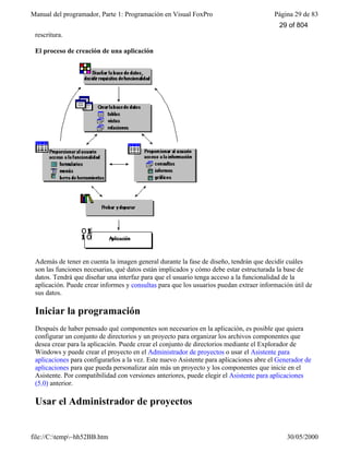 Manual del programador, Parte 1: Programación en Visual FoxPro Página 29 de 83
file://C:temp~hh52BB.htm 30/05/2000
rescritura.
El proceso de creación de una aplicación
Además de tener en cuenta la imagen general durante la fase de diseño, tendrán que decidir cuáles
son las funciones necesarias, qué datos están implicados y cómo debe estar estructurada la base de
datos. Tendrá que diseñar una interfaz para que el usuario tenga acceso a la funcionalidad de la
aplicación. Puede crear informes y consultas para que los usuarios puedan extraer información útil de
sus datos.
Iniciar la programación
Después de haber pensado qué componentes son necesarios en la aplicación, es posible que quiera
configurar un conjunto de directorios y un proyecto para organizar los archivos componentes que
desea crear para la aplicación. Puede crear el conjunto de directorios mediante el Explorador de
Windows y puede crear el proyecto en el Administrador de proyectos o usar el Asistente para
aplicaciones para configurarlos a la vez. Este nuevo Asistente para aplicaciones abre el Generador de
aplicaciones para que pueda personalizar aún más un proyecto y los componentes que inicie en el
Asistente. Por compatibilidad con versiones anteriores, puede elegir el Asistente para aplicaciones
(5.0) anterior.
Usar el Administrador de proyectos
29 of 804
 