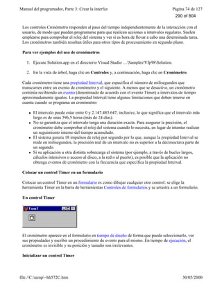 Manual del programador, Parte 3: Crear la interfaz Página 74 de 127
file://C:temp~hh572C.htm 30/05/2000
Los controles Cronómetro responden al paso del tiempo independientemente de la interacción con el
usuario, de modo que pueden programarse para que realicen acciones a intervalos regulares. Suelen
emplearse para comprobar el reloj del sistema y ver si es hora de llevar a cabo una determinada tarea.
Los cronómetros también resultan útiles para otros tipos de procesamiento en segundo plano.
Para ver ejemplos del uso de cronómetros
1. Ejecute Solution.app en el directorio Visual Studio …SamplesVfp98Solution.
2. En la vista de árbol, haga clic en Controles y, a continuación, haga clic en Cronómetro.
Cada cronómetro tiene una propiedad Interval, que especifica el número de milisegundos que
transcurren entre un evento de cronómetro y el siguiente. A menos que se desactive, un cronómetro
continúa recibiendo un evento (denominado de acuerdo con el evento Timer) a intervalos de tiempo
aproximadamente iguales. La propiedad Interval tiene algunas limitaciones que deben tenerse en
cuenta cuando se programa un cronómetro:
l El intervalo puede estar entre 0 y 2.147.483.647, inclusive, lo que significa que el intervalo más
largo es de unas 596,5 horas (más de 24 días).
l No se garantiza que el intervalo tenga una duración exacta. Para asegurar la precisión, el
cronómetro debe comprobar el reloj del sistema cuando lo necesita, en lugar de intentar realizar
un seguimiento interno del tiempo acumulado.
l El sistema genera 18 impulsos de reloj por segundo por lo que, aunque la propiedad Interval se
mide en milisegundos, la precisión real de un intervalo no es superior a la decimoctava parte de
un segundo.
l Si su aplicación u otra distinta sobrecarga el sistema (por ejemplo, a través de bucles largos,
cálculos intensivos o acceso al disco, a la red o al puerto), es posible que la aplicación no
obtenga eventos de cronómetro con la frecuencia que especifica la propiedad Interval.
Colocar un control Timer en un formulario
Colocar un control Timer en un formulario es como dibujar cualquier otro control: se elige la
herramienta Timer en la barra de herramientas Controles de formularios y se arrastra a un formulario.
Un control Timer
El cronómetro aparece en el formulario en tiempo de diseño de forma que puede seleccionarlo, ver
sus propiedades y escribir un procedimiento de evento para el mismo. En tiempo de ejecución, el
cronómetro es invisible y su posición y tamaño son irrelevantes.
Inicializar un control Timer
290 of 804
 