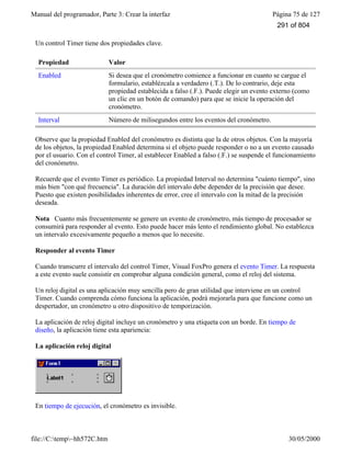 Manual del programador, Parte 3: Crear la interfaz Página 75 de 127
file://C:temp~hh572C.htm 30/05/2000
Un control Timer tiene dos propiedades clave.
Propiedad Valor
Enabled Si desea que el cronómetro comience a funcionar en cuanto se cargue el
formulario, establézcala a verdadero (.T.). De lo contrario, deje esta
propiedad establecida a falso (.F.). Puede elegir un evento externo (como
un clic en un botón de comando) para que se inicie la operación del
cronómetro.
Interval Número de milisegundos entre los eventos del cronómetro.
Observe que la propiedad Enabled del cronómetro es distinta que la de otros objetos. Con la mayoría
de los objetos, la propiedad Enabled determina si el objeto puede responder o no a un evento causado
por el usuario. Con el control Timer, al establecer Enabled a falso (.F.) se suspende el funcionamiento
del cronómetro.
Recuerde que el evento Timer es periódico. La propiedad Interval no determina "cuánto tiempo", sino
más bien "con qué frecuencia". La duración del intervalo debe depender de la precisión que desee.
Puesto que existen posibilidades inherentes de error, cree el intervalo con la mitad de la precisión
deseada.
Nota Cuanto más frecuentemente se genere un evento de cronómetro, más tiempo de procesador se
consumirá para responder al evento. Esto puede hacer más lento el rendimiento global. No establezca
un intervalo excesivamente pequeño a menos que lo necesite.
Responder al evento Timer
Cuando transcurre el intervalo del control Timer, Visual FoxPro genera el evento Timer. La respuesta
a este evento suele consistir en comprobar alguna condición general, como el reloj del sistema.
Un reloj digital es una aplicación muy sencilla pero de gran utilidad que interviene en un control
Timer. Cuando comprenda cómo funciona la aplicación, podrá mejorarla para que funcione como un
despertador, un cronómetro u otro dispositivo de temporización.
La aplicación de reloj digital incluye un cronómetro y una etiqueta con un borde. En tiempo de
diseño, la aplicación tiene esta apariencia:
La aplicación reloj digital
En tiempo de ejecución, el cronómetro es invisible.
291 of 804
 