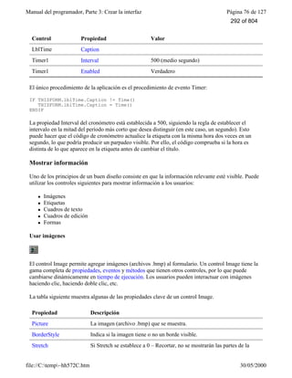 Manual del programador, Parte 3: Crear la interfaz Página 76 de 127
file://C:temp~hh572C.htm 30/05/2000
Control Propiedad Valor
LblTime Caption
Timer1 Interval 500 (medio segundo)
Timer1 Enabled Verdadero
El único procedimiento de la aplicación es el procedimiento de evento Timer:
IF THISFORM.lblTime.Caption != Time()
THISFORM.lblTime.Caption = Time()
ENDIF
La propiedad Interval del cronómetro está establecida a 500, siguiendo la regla de establecer el
intervalo en la mitad del período más corto que desea distinguir (en este caso, un segundo). Esto
puede hacer que el código de cronómetro actualice la etiqueta con la misma hora dos veces en un
segundo, lo que podría producir un parpadeo visible. Por ello, el código comprueba si la hora es
distinta de lo que aparece en la etiqueta antes de cambiar el título.
Mostrar información
Uno de los principios de un buen diseño consiste en que la información relevante esté visible. Puede
utilizar los controles siguientes para mostrar información a los usuarios:
l Imágenes
l Etiquetas
l Cuadros de texto
l Cuadros de edición
l Formas
Usar imágenes
El control Image permite agregar imágenes (archivos .bmp) al formulario. Un control Image tiene la
gama completa de propiedades, eventos y métodos que tienen otros controles, por lo que puede
cambiarse dinámicamente en tiempo de ejecución. Los usuarios pueden interactuar con imágenes
haciendo clic, haciendo doble clic, etc.
La tabla siguiente muestra algunas de las propiedades clave de un control Image.
Propiedad Descripción
Picture La imagen (archivo .bmp) que se muestra.
BorderStyle Indica si la imagen tiene o no un borde visible.
Stretch Si Stretch se establece a 0 – Recortar, no se mostrarán las partes de la
292 of 804
 