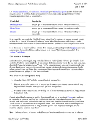 Manual del programador, Parte 3: Crear la interfaz Página 79 de 127
file://C:temp~hh572C.htm 30/05/2000
Los botones de comando, las casillas de verificación y los botones de opción pueden mostrar una
imagen además de un título. Todos estos controles tienen propiedades que permiten especificar
imágenes que se muestran en los controles.
Propiedad Descripción
DisabledPicture Imagen que se muestra en el botón cuando éste está desactivado.
DownPicture Imagen que se muestra en el botón cuando éste está presionado.
Picture Imagen que se muestra en el botón cuando éste está activado y no
presionado.
Si no especifica una propiedad DisabledPicture, Visual FoxPro mostrará la imagen atenuada cuando
se desactive el control. Si no especifica DownPicture, Visual FoxPro mostrará la imagen con los
colores del fondo cambiados de modo que el botón aparezca presionado cuando se presione el botón.
Si no desea que se muestre un título además de la imagen, establezca la propiedad Caption como una
cadena vacía eliminando el título predeterminado en el cuadro "Edición de propiedades" de la
ventana Propiedades.
Usar máscaras de imagen
En muchos casos, una imagen .bmp contiene espacio en blanco que no conviene que aparezca en los
controles. Un borde blanco alrededor de una imagen de forma irregular puede dar una mala apariencia
al control. Para evitar este problema, Visual FoxPro crea una máscara temporal predeterminada para
el .bmp. Las áreas en blanco reciben un atributo transparente de modo que sea transparente el color
subyacente del botón o el fondo. Para mantener en blanco algunas áreas del .bmp, cree una máscara
para el .bmp que no aplique el valor predeterminado.
Para crear una máscara para un .bmp
1. Abra el archivo .BMP en Paint u otra utilidad de mapa de bits.
2. Pinte de negro todas las áreas de la imagen que desea que aparezcan tal como son en el .bmp.
Deje en blanco todas las áreas que desea que sean transparentes.
3. Guarde el archivo en el mismo directorio y con el mismo nombre que el archivo .bmp pero con
la extensión .msk.
Cuando Visual FoxPro cargue un archivo .bmp especificado por la propiedad Picture para un botón
de comando, un botón de opción o una casilla de verificación, buscará en el mismo directorio un
archivo .msk equivalente. Si en el directorio hay un archivo .msk con el mismo nombre que el .bmp,
Visual FoxPro lo utilizará como máscara para el .bmp. Todas las áreas en blanco de la imagen .msk
se convierten en transparentes en el .bmp, mientras que las áreas negras de la imagen .msk se
muestran tal como aparecen en el .bmp.
Nota La imagen .bmp y la imagen .msk deben tener las mismas dimensiones para que la máscara
295 of 804
 