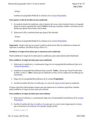 Manual del programador, Parte 3: Crear la interfaz Página 82 de 127
file://C:temp~hh572C.htm 30/05/2000
–O bien–
Establezca la propiedad Width de la columna en la ventana Propiedades.
Para ajustar el alto de las filas de una cuadrícula
1. En modo de diseño de cuadrícula, sitúe el puntero del mouse entre el primer botón y el segundo
botón de la parte izquierda del control Grid de modo que el puntero cambie a una barra con las
flechas que apunta hacia arriba y hacia abajo.
2. Seleccione la fila y arrástrela hasta que tenga el alto deseada.
–O bien–
Establezca la propiedad Height de la columna en la ventana Propiedades.
Sugerencia Puede evitar que un usuario cambie la altura de las filas de cuadrícula en tiempo de
ejecución si establece AllowRowSizing a falso (.F.).
Establecer el origen de los datos que se muestran en la cuadrícula
Puede establecer el origen de los datos para la cuadrícula y para cada columna individualmente.
Para establecer el origen de datos para una cuadrícula
1. Seleccione la cuadrícula y, a continuación, haga clic en la propiedad RecordSourceType en la
ventana Propiedades.
2. Establezca la propiedad RecordSourceType como 0 - Tabla, si desea que Visual FoxPro abra
la tabla o como 1 - Alias si desea que la cuadrícula se llene con los campos de una tabla que ya
está abierta.
3. Haga clic en la propiedad RecordSource de la ventana Propiedades.
4. Escriba el nombre del alias o la tabla que va a servir de origen de datos para la cuadrícula.
Si desea especificar determinados campos para que aparezcan en columnas específicas, también
puede establecer el origen de datos para una columna.
Para establecer el origen de datos para una columna
1. Seleccione la columna y, a continuación, haga clic en la propiedad ControlSource de la ventana
Propiedades.
2. Escriba el nombre del alias o la tabla y el campo que va a servir como origen para los valores
que se muestran en la columna. Por ejemplo, puede escribir:
Orders.order_id
298 of 804
 