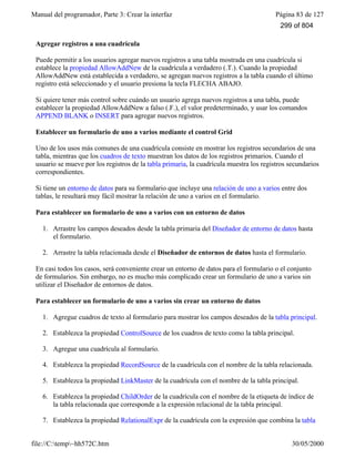 Manual del programador, Parte 3: Crear la interfaz Página 83 de 127
file://C:temp~hh572C.htm 30/05/2000
Agregar registros a una cuadrícula
Puede permitir a los usuarios agregar nuevos registros a una tabla mostrada en una cuadrícula si
establece la propiedad AllowAddNew de la cuadrícula a verdadero (.T.). Cuando la propiedad
AllowAddNew está establecida a verdadero, se agregan nuevos registros a la tabla cuando el último
registro está seleccionado y el usuario presiona la tecla FLECHA ABAJO.
Si quiere tener más control sobre cuándo un usuario agrega nuevos registros a una tabla, puede
establecer la propiedad AllowAddNew a falso (.F.), el valor predeterminado, y usar los comandos
APPEND BLANK o INSERT para agregar nuevos registros.
Establecer un formulario de uno a varios mediante el control Grid
Uno de los usos más comunes de una cuadrícula consiste en mostrar los registros secundarios de una
tabla, mientras que los cuadros de texto muestran los datos de los registros primarios. Cuando el
usuario se mueve por los registros de la tabla primaria, la cuadrícula muestra los registros secundarios
correspondientes.
Si tiene un entorno de datos para su formulario que incluye una relación de uno a varios entre dos
tablas, le resultará muy fácil mostrar la relación de uno a varios en el formulario.
Para establecer un formulario de uno a varios con un entorno de datos
1. Arrastre los campos deseados desde la tabla primaria del Diseñador de entorno de datos hasta
el formulario.
2. Arrastre la tabla relacionada desde el Diseñador de entornos de datos hasta el formulario.
En casi todos los casos, será conveniente crear un entorno de datos para el formulario o el conjunto
de formularios. Sin embargo, no es mucho más complicado crear un formulario de uno a varios sin
utilizar el Diseñador de entornos de datos.
Para establecer un formulario de uno a varios sin crear un entorno de datos
1. Agregue cuadros de texto al formulario para mostrar los campos deseados de la tabla principal.
2. Establezca la propiedad ControlSource de los cuadros de texto como la tabla principal.
3. Agregue una cuadrícula al formulario.
4. Establezca la propiedad RecordSource de la cuadrícula con el nombre de la tabla relacionada.
5. Establezca la propiedad LinkMaster de la cuadrícula con el nombre de la tabla principal.
6. Establezca la propiedad ChildOrder de la cuadrícula con el nombre de la etiqueta de índice de
la tabla relacionada que corresponde a la expresión relacional de la tabla principal.
7. Establezca la propiedad RelationalExpr de la cuadrícula con la expresión que combina la tabla
299 of 804
 