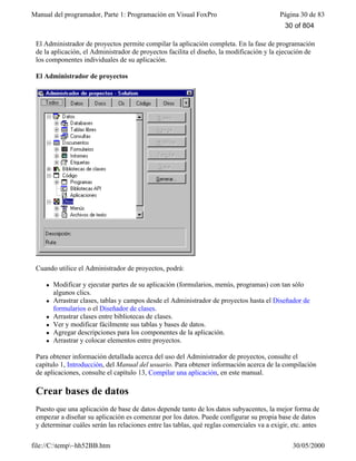 Manual del programador, Parte 1: Programación en Visual FoxPro Página 30 de 83
file://C:temp~hh52BB.htm 30/05/2000
El Administrador de proyectos permite compilar la aplicación completa. En la fase de programación
de la aplicación, el Administrador de proyectos facilita el diseño, la modificación y la ejecución de
los componentes individuales de su aplicación.
El Administrador de proyectos
Cuando utilice el Administrador de proyectos, podrá:
l Modificar y ejecutar partes de su aplicación (formularios, menús, programas) con tan sólo
algunos clics.
l Arrastrar clases, tablas y campos desde el Administrador de proyectos hasta el Diseñador de
formularios o el Diseñador de clases.
l Arrastrar clases entre bibliotecas de clases.
l Ver y modificar fácilmente sus tablas y bases de datos.
l Agregar descripciones para los componentes de la aplicación.
l Arrastrar y colocar elementos entre proyectos.
Para obtener información detallada acerca del uso del Administrador de proyectos, consulte el
capítulo 1, Introducción, del Manual del usuario. Para obtener información acerca de la compilación
de aplicaciones, consulte el capítulo 13, Compilar una aplicación, en este manual.
Crear bases de datos
Puesto que una aplicación de base de datos depende tanto de los datos subyacentes, la mejor forma de
empezar a diseñar su aplicación es comenzar por los datos. Puede configurar su propia base de datos
y determinar cuáles serán las relaciones entre las tablas, qué reglas comerciales va a exigir, etc. antes
30 of 804
 