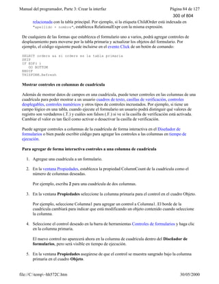 Manual del programador, Parte 3: Crear la interfaz Página 84 de 127
file://C:temp~hh572C.htm 30/05/2000
relacionada con la tabla principal. Por ejemplo, si la etiqueta ChildOrder está indexada en
"apellido + nombre", establezca RelationalExpr con la misma expresión.
De cualquiera de las formas que establezca el formulario uno a varios, podrá agregar controles de
desplazamiento para moverse por la tabla primaria y actualizar los objetos del formulario. Por
ejemplo, el código siguiente puede incluirse en el evento Click de un botón de comando:
SELECT orders && si orders es la tabla primaria
SKIP
IF EOF( )
GO BOTTOM
ENDIF
THISFORM.Refresh
Mostrar controles en columnas de cuadrícula
Además de mostrar datos de campos en una cuadrícula, puede tener controles en las columnas de una
cuadrícula para poder mostrar a un usuario cuadros de texto, casillas de verificación, controles
desplegables, controles numéricos y otros tipos de controles incrustados. Por ejemplo, si tiene un
campo lógico en una tabla, cuando ejecute el formulario un usuario podrá distinguir qué valores de
registro son verdaderos (.T.) y cuáles son falsos (.F.) si ve si la casilla de verificación está activada.
Cambiar el valor es tan fácil como activar o desactivar la casilla de verificación.
Puede agregar controles a columnas de la cuadrícula de forma interactiva en el Diseñador de
formularios o bien puede escribir código para agregar los controles a las columnas en tiempo de
ejecución.
Para agregar de forma interactiva controles a una columna de cuadrícula
1. Agregue una cuadrícula a un formulario.
2. En la ventana Propiedades, establezca la propiedad ColumnCount de la cuadrícula como el
número de columnas deseadas.
Por ejemplo, escriba 2 para una cuadrícula de dos columnas.
3. En la ventana Propiedades seleccione la columna primaria para el control en el cuadro Objeto.
Por ejemplo, seleccione Columna1 para agregar un control a Columna1. El borde de la
cuadrícula cambiará para indicar que está modificando un objeto contenido cuando seleccione
la columna.
4. Seleccione el control deseado en la barra de herramientas Controles de formularios y haga clic
en la columna primaria.
El nuevo control no aparecerá ahora en la columna de cuadrícula dentro del Diseñador de
formularios, pero será visible en tiempo de ejecución.
5. En la ventana Propiedades asegúrese de que el control se muestra sangrado bajo la columna
primaria en el cuadro Objeto.
300 of 804
 