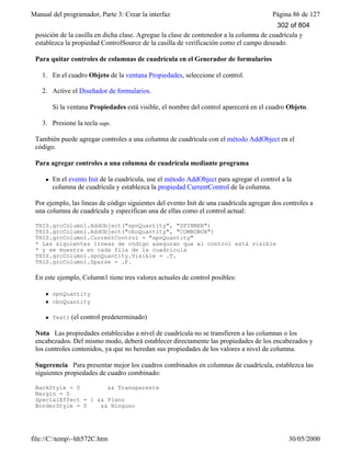 Manual del programador, Parte 3: Crear la interfaz Página 86 de 127
file://C:temp~hh572C.htm 30/05/2000
posición de la casilla en dicha clase. Agregue la clase de contenedor a la columna de cuadrícula y
establezca la propiedad ControlSource de la casilla de verificación como el campo deseado.
Para quitar controles de columnas de cuadrícula en el Generador de formularios
1. En el cuadro Objeto de la ventana Propiedades, seleccione el control.
2. Active el Diseñador de formularios.
Si la ventana Propiedades está visible, el nombre del control aparecerá en el cuadro Objeto.
3. Presione la tecla supr.
También puede agregar controles a una columna de cuadrícula con el método AddObject en el
código.
Para agregar controles a una columna de cuadrícula mediante programa
l En el evento Init de la cuadrícula, use el método AddObject para agregar el control a la
columna de cuadrícula y establezca la propiedad CurrentControl de la columna.
Por ejemplo, las líneas de código siguientes del evento Init de una cuadrícula agregan dos controles a
una columna de cuadrícula y especifican una de ellas como el control actual:
THIS.grcColumn1.AddObject("spnQuantity", "SPINNER")
THIS.grcColumn1.AddObject("cboQuantity", "COMBOBOX")
THIS.grcColumn1.CurrentControl = "spnQuantity"
* Las siguientes líneas de código aseguran que el control está visible
* y se muestra en cada fila de la cuadrícula
THIS.grcColumn1.spnQuantity.Visible = .T.
THIS.grcColumn1.Sparse = .F.
En este ejemplo, Column1 tiene tres valores actuales de control posibles:
l spnQuantity
l cboQuantity
l Text1 (el control predeterminado)
Nota Las propiedades establecidas a nivel de cuadrícula no se transfieren a las columnas o los
encabezados. Del mismo modo, deberá establecer directamente las propiedades de los encabezados y
los controles contenidos, ya que no heredan sus propiedades de los valores a nivel de columna.
Sugerencia Para presentar mejor los cuadros combinados en columnas de cuadrícula, establezca las
siguientes propiedades de cuadro combinado:
BackStyle = 0 && Transparente
Margin = 0
SpecialEffect = 1 && Plano
BorderStyle = 0 && Ninguno
302 of 804
 