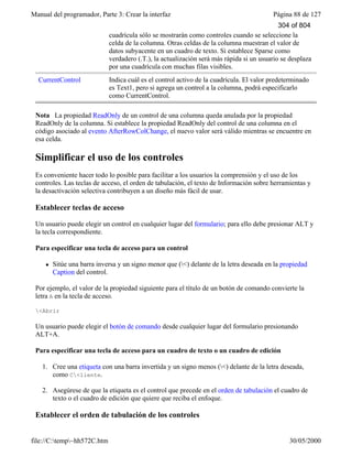 Manual del programador, Parte 3: Crear la interfaz Página 88 de 127
file://C:temp~hh572C.htm 30/05/2000
cuadrícula sólo se mostrarán como controles cuando se seleccione la
celda de la columna. Otras celdas de la columna muestran el valor de
datos subyacente en un cuadro de texto. Si establece Sparse como
verdadero (.T.), la actualización será más rápida si un usuario se desplaza
por una cuadrícula con muchas filas visibles.
CurrentControl Indica cuál es el control activo de la cuadrícula. El valor predeterminado
es Text1, pero si agrega un control a la columna, podrá especificarlo
como CurrentControl.
Nota La propiedad ReadOnly de un control de una columna queda anulada por la propiedad
ReadOnly de la columna. Si establece la propiedad ReadOnly del control de una columna en el
código asociado al evento AfterRowColChange, el nuevo valor será válido mientras se encuentre en
esa celda.
Simplificar el uso de los controles
Es conveniente hacer todo lo posible para facilitar a los usuarios la comprensión y el uso de los
controles. Las teclas de acceso, el orden de tabulación, el texto de Información sobre herramientas y
la desactivación selectiva contribuyen a un diseño más fácil de usar.
Establecer teclas de acceso
Un usuario puede elegir un control en cualquier lugar del formulario; para ello debe presionar ALT y
la tecla correspondiente.
Para especificar una tecla de acceso para un control
l Sitúe una barra inversa y un signo menor que (<) delante de la letra deseada en la propiedad
Caption del control.
Por ejemplo, el valor de la propiedad siguiente para el título de un botón de comando convierte la
letra A en la tecla de acceso.
<Abrir
Un usuario puede elegir el botón de comando desde cualquier lugar del formulario presionando
ALT+A.
Para especificar una tecla de acceso para un cuadro de texto o un cuadro de edición
1. Cree una etiqueta con una barra invertida y un signo menos (<) delante de la letra deseada,
como C<liente.
2. Asegúrese de que la etiqueta es el control que precede en el orden de tabulación el cuadro de
texto o el cuadro de edición que quiere que reciba el enfoque.
Establecer el orden de tabulación de los controles
304 of 804
 