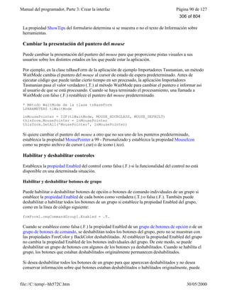 Manual del programador, Parte 3: Crear la interfaz Página 90 de 127
file://C:temp~hh572C.htm 30/05/2000
La propiedad ShowTips del formulario determina si se muestra o no el texto de Información sobre
herramientas.
Cambiar la presentación del puntero del mouse
Puede cambiar la presentación del puntero del mouse para que proporcione pistas visuales a sus
usuarios sobre los distintos estados en los que puede estar la aplicación.
Por ejemplo, en la clase tsBaseForm de la aplicación de ejemplo Importadores Tasmanian, un método
WaitMode cambia el puntero del mouse al cursor de estado de espera predeterminado. Antes de
ejecutar código que puede tardar cierto tiempo en ser procesado, la aplicación Importadores
Tasmanian pasa el valor verdadero (.T.) al método WaitMode para cambiar el puntero e informar así
al usuario de que se está procesando. Cuando se haya terminado el procesamiento, una llamada a
WaitMode con falso (.F.) restablece el puntero del mouse predeterminado.
* Método WaitMode de la clase tsBaseForm
LPARAMETERS tlWaitMode
lnMousePointer = IIF(tlWaitMode, MOUSE_HOURGLASS, MOUSE_DEFAULT)
thisform.MousePointer = lnMousePointer
thisform.SetAll('MousePointer', lnMousePointer)
Si quiere cambiar el puntero del mouse a otro que no sea uno de los punteros predeterminado,
establezca la propiedad MousePointer a 99 - Personalizado y establezca la propiedad MouseIcon
como su propio archivo de cursor (.cur) o de icono (.ico).
Habilitar y deshabilitar controles
Establezca la propiedad Enabled del control como falsa (.F.) si la funcionalidad del control no está
disponible en una determinada situación.
Habilitar y deshabilitar botones de grupo
Puede habilitar o deshabilitar botones de opción o botones de comando individuales de un grupo si
establece la propiedad Enabled de cada botón como verdadera (.T.) o falsa (.F.). También puede
deshabilitar o habilitar todos los botones de un grupo si establece la propiedad Enabled del grupo,
como en la línea de código siguiente:
frmForm1.cmgCommandGroup1.Enabled = .T.
Cuando se establece como falsa (.F.) la propiedad Enabled de un grupo de botones de opción o de un
grupo de botones de comando, se deshabilitan todos los botones del grupo, pero no se muestran con
las propiedades ForeColor y BackColor deshabilitadas. Al establecer la propiedad Enabled del grupo
no cambia la propiedad Enabled de los botones individuales del grupo. De este modo, se puede
deshabilitar un grupo de botones con algunos de los botones ya deshabilitados. Cuando se habilita el
grupo, los botones que estaban deshabilitados originalmente permanecen deshabilitados.
Si desea deshabilitar todos los botones de un grupo para que aparezcan deshabilitados y no desea
conservar información sobre qué botones estaban deshabilitados o habilitados originalmente, puede
306 of 804
 