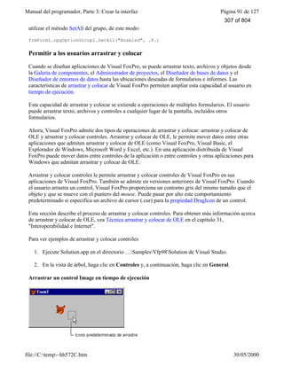 Manual del programador, Parte 3: Crear la interfaz Página 91 de 127
file://C:temp~hh572C.htm 30/05/2000
utilizar el método SetAll del grupo, de este modo:
frmForm1.opgOptionGroup1.SetAll("Enabled", .F.)
Permitir a los usuarios arrastrar y colocar
Cuando se diseñan aplicaciones de Visual FoxPro, se puede arrastrar texto, archivos y objetos desde
la Galería de componentes, el Administrador de proyectos, el Diseñador de bases de datos y el
Diseñador de entornos de datos hasta las ubicaciones deseadas de formularios e informes. Las
características de arrastrar y colocar de Visual FoxPro permiten ampliar esta capacidad al usuario en
tiempo de ejecución.
Esta capacidad de arrastrar y colocar se extiende a operaciones de múltiples formularios. El usuario
puede arrastrar texto, archivos y controles a cualquier lugar de la pantalla, incluidos otros
formularios.
Ahora, Visual FoxPro admite dos tipos de operaciones de arrastrar y colocar: arrastrar y colocar de
OLE y arrastrar y colocar controles. Arrastrar y colocar de OLE, le permite mover datos entre otras
aplicaciones que admiten arrastrar y colocar de OLE (como Visual FoxPro, Visual Basic, el
Explorador de Windows, Microsoft Word y Excel, etc.). En una aplicación distribuida de Visual
FoxPro puede mover datos entre controles de la aplicación o entre controles y otras aplicaciones para
Windows que admitan arrastrar y colocar de OLE.
Arrastrar y colocar controles le permite arrastrar y colocar controles de Visual FoxPro en sus
aplicaciones de Visual FoxPro. También se admite en versiones anteriores de Visual FoxPro. Cuando
el usuario arrastra un control, Visual FoxPro proporciona un contorno gris del mismo tamaño que el
objeto y que se mueve con el puntero del mouse. Puede pasar por alto este comportamiento
predeterminado si especifica un archivo de cursor (.cur) para la propiedad DragIcon de un control.
Esta sección describe el proceso de arrastrar y colocar controles. Para obtener más información acerca
de arrastrar y colocar de OLE, vea Técnica arrastrar y colocar de OLE en el capítulo 31,
"Interoperabilidad e Internet".
Para ver ejemplos de arrastrar y colocar controles
1. Ejecute Solution.app en el directorio …SamplesVfp98Solution de Visual Studio.
2. En la vista de árbol, haga clic en Controles y, a continuación, haga clic en General.
Arrastrar un control Image en tiempo de ejecución
307 of 804
 