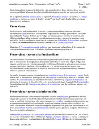 Manual del programador, Parte 1: Programación en Visual FoxPro Página 31 de 83
file://C:temp~hh52BB.htm 30/05/2000
de diseñar cualquier componente de interfaz o de manipulación de datos. La creación de una
estructura sólida de la base de datos hará que el trabajo de programación sea mucho más sencillo.
En el capítulo 5, Diseñar bases de datos, el capítulo 6, Crear bases de datos y el capítulo 7, Trabajar
con tablas, se explican los temas de diseño y uso de Visual FoxPro para diseñar tablas y bases de
datos efectivas y eficaces.
Crear clases
Puede crear una aplicación robusta, orientada a objetos y controlada por eventos utilizando
únicamente las clases de base de Visual FoxPro. Es posible que no tenga que crear una clase, pero
deseará hacerlo. Además de hacer que el código sea más manejable y sencillo de mantener, una
biblioteca de clases sólida le permite crear rápidamente prototipos e incorporar funciones a una
aplicación. Puede crear clases en un archivo de programa, en el Diseñador de formularios (mediante
el comando Guardar como clase del menú Archivo) o en el Diseñador de clases.
El capítulo 3, Programación orientada a objetos, trata algunos de los beneficios de la creación de
clases y detalla su creación con el Diseñador de clases o mediante programación.
Proporcionar acceso a la funcionalidad
La satisfacción del usuario se verá influenciada en gran medida por la interfaz que le proporcione
para la funcionalidad de su aplicación. Puede tener un modelo de clases muy limpio, código muy
elegante y soluciones muy inteligentes para los problemas difíciles de su aplicación, pero esto casi
siempre está oculto a los clientes. Lo que ellos ven es la interfaz que usted les proporciona.
Afortunadamente, las herramientas de diseño de Visual FoxPro facilitan la creación de interfaces
atractivas y ricas en características.
La interfaz de usuario consiste principalmente en formularios, barras de herramientas y menús. Puede
asociar toda la funcionalidad de su aplicación con controles o comandos de menú en la interfaz. En el
capítulo 9, Crear formularios, se describe la creación de formularios y conjuntos de formularios. La
utilización de controles de Visual FoxPro en los formularios se trata en el capítulo 10, Usar controles.
Consulte el capítulo 11, Diseñar menús y barras de herramientas, para dar los últimos retoques a la
aplicación.
Proporcionar acceso a la información
Probablemente muestre cierta información para los usuarios en formularios, pero también deseará
ofrecer a los usuarios la posibilidad de especificar exactamente la información que desean ver, así
como la opción de imprimirla en informes o etiquetas. Las consultas, especialmente las consultas que
aceptan parámetros definidos por el usuario, permiten a los usuarios tener más control sobre sus
datos. Los informes permiten a los usuarios imprimir imágenes totales, parciales o de resumen de sus
datos. Los controles ActiveX y la automatización permiten que su aplicación comparta información y
funciones con otras aplicaciones.
El Diseñador de consultas y el Diseñador de informes se describen en los capítulos 4 a 7 del Manual
del usuario. En el capítulo 12 de este manual, Agregar consultas e informes, se explica la integración
de consultas e informes en una aplicación. El capítulo 16, Agregar OLE describe la integración de
31 of 804
 