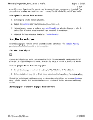 Manual del programador, Parte 3: Crear la interfaz Página 95 de 127
file://C:temp~hh572C.htm 30/05/2000
control de origen. A continuación, use esta posición como referencia cuando mueva el control. Para
ver un ejemplo, vea Ddrop.scx en el directorio ...SamplesVfp98SolutionForms de Visual Studio.
Para registrar la posición inicial del mouse
1. Especifique el arrastre manual del control.
2. Declare dos variables a nivel de formulario, nDragX y nDragY.
3. Active el arrastre cuando se produzca un evento MouseDown. Además, almacene el valor de
nXCoord y nYCoord en las variables a nivel de formulario de este evento.
4. Desactive el arrastre cuando se produzca el evento MouseUp.
Ampliar formularios
Los marcos de página permiten ampliar la superficie de los formularios y los controles ActiveX
permiten ampliar la funcionalidad de los formularios.
Usar marcos de página
Un marco de página es un objeto contenedor que contiene páginas. A su vez, las páginas contienen
controles. Las propiedades pueden establecerse a nivel de marco de página, de página o de control.
Para ver ejemplos del uso de marcos de páginas
1. Ejecute Solution.app en el directorio …SamplesVfp98Solution de Visual Studio.
2. En la vista de árbol, haga clic en Controles y, a continuación, haga clic en Marco de páginas.
El marco de página puede considerarse como un contenedor tridimensional que presenta páginas en
capas. Sólo los controles de la página superior (o sobre el marco de página) pueden estar visibles y
activos.
Múltiples páginas en un marco de página de un formulario
311 of 804
 
