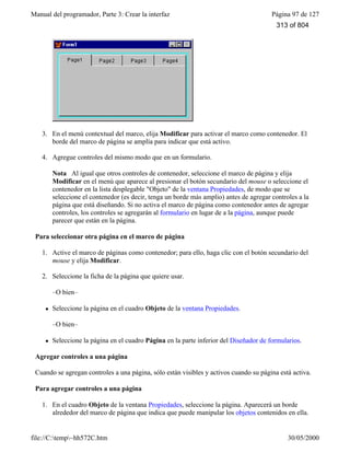 Manual del programador, Parte 3: Crear la interfaz Página 97 de 127
file://C:temp~hh572C.htm 30/05/2000
3. En el menú contextual del marco, elija Modificar para activar el marco como contenedor. El
borde del marco de página se amplía para indicar que está activo.
4. Agregue controles del mismo modo que en un formulario.
Nota Al igual que otros controles de contenedor, seleccione el marco de página y elija
Modificar en el menú que aparece al presionar el botón secundario del mouse o seleccione el
contenedor en la lista desplegable "Objeto" de la ventana Propiedades, de modo que se
seleccione el contenedor (es decir, tenga un borde más amplio) antes de agregar controles a la
página que está diseñando. Si no activa el marco de página como contenedor antes de agregar
controles, los controles se agregarán al formulario en lugar de a la página, aunque puede
parecer que están en la página.
Para seleccionar otra página en el marco de página
1. Active el marco de páginas como contenedor; para ello, haga clic con el botón secundario del
mouse y elija Modificar.
2. Seleccione la ficha de la página que quiere usar.
–O bien–
l Seleccione la página en el cuadro Objeto de la ventana Propiedades.
–O bien–
l Seleccione la página en el cuadro Página en la parte inferior del Diseñador de formularios.
Agregar controles a una página
Cuando se agregan controles a una página, sólo están visibles y activos cuando su página está activa.
Para agregar controles a una página
1. En el cuadro Objeto de la ventana Propiedades, seleccione la página. Aparecerá un borde
alrededor del marco de página que indica que puede manipular los objetos contenidos en ella.
313 of 804
 