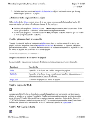 Manual del programador, Parte 3: Crear la interfaz Página 98 de 127
file://C:temp~hh572C.htm 30/05/2000
2. En la barra de herramientas Controles de formularios, elija el botón del control que desea y
arrástrelo para ajustarlo a la página.
Administrar títulos largos en fichas de página
Si los títulos de las fichas son más largos de lo que puede mostrarse en la ficha dado el ancho del
marco de página y el número de páginas, dispone de dos opciones:
l Establezca la propiedad TabStretch como 1 - Recortar para mostrar sólo los caracteres de los
títulos que se ajustan a las fichas. Recortar es el valor predeterminado.
l Establezca la propiedad TabStretch como 0 - Pila para apilar las fichas de modo que sea visible
el título completo de todas las fichas.
Cambiar páginas mediante programación
Tanto si el marco de página se muestra con fichas como si no, es posible convertir en activa una
página mediante programación con la propiedad ActivePage. Por ejemplo, el siguiente código del
procedimiento de evento Click de un botón de comando de un formulario cambia la página activa de
un marco de páginas del formulario en la tercera página:
THISFORM.pgfOptions.ActivePage = 3
Propiedades comunes de los marcos de páginas
Las propiedades siguientes de los marcos de páginas suelen establecerse en tiempo de diseño.
Propiedad Descripción
Tabs Especifica si las fichas son visibles o no para las páginas.
TabStyle Especifica si las fichas tienen o no el mismo tamaño y si juntas ocupan el
mismo ancho que el marco de páginas.
PageCount El número de páginas del marco de página.
Control contenedor OLE
Agregue un objeto OLE a un formulario; para ello haga clic en esta herramienta y arrástrela para
ajustar su tamaño en la ventana Formulario. Esta herramienta puede representar un objeto servidor
como Microsoft Excel o Microsoft Word, o puede representar un control ActiveX si el directorio
SYSTEM de Windows contiene controles ActiveX (archivos con una extensión .ocx). Para obtener
información general sobre los controles ActiveX, consulte el capítulo 16, Agregar OLE.
Control ActiveX dependiente
314 of 804
 