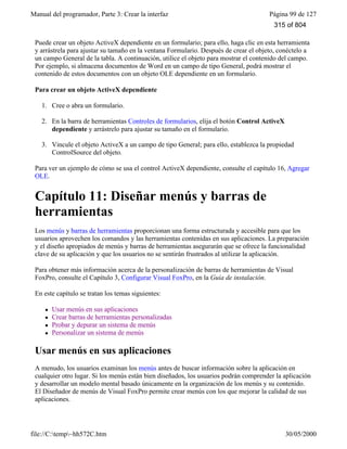 Manual del programador, Parte 3: Crear la interfaz Página 99 de 127
file://C:temp~hh572C.htm 30/05/2000
Puede crear un objeto ActiveX dependiente en un formulario; para ello, haga clic en esta herramienta
y arrástrela para ajustar su tamaño en la ventana Formulario. Después de crear el objeto, conéctelo a
un campo General de la tabla. A continuación, utilice el objeto para mostrar el contenido del campo.
Por ejemplo, si almacena documentos de Word en un campo de tipo General, podrá mostrar el
contenido de estos documentos con un objeto OLE dependiente en un formulario.
Para crear un objeto ActiveX dependiente
1. Cree o abra un formulario.
2. En la barra de herramientas Controles de formularios, elija el botón Control ActiveX
dependiente y arrástrelo para ajustar su tamaño en el formulario.
3. Vincule el objeto ActiveX a un campo de tipo General; para ello, establezca la propiedad
ControlSource del objeto.
Para ver un ejemplo de cómo se usa el control ActiveX dependiente, consulte el capítulo 16, Agregar
OLE.
Capítulo 11: Diseñar menús y barras de
herramientas
Los menús y barras de herramientas proporcionan una forma estructurada y accesible para que los
usuarios aprovechen los comandos y las herramientas contenidas en sus aplicaciones. La preparación
y el diseño apropiados de menús y barras de herramientas asegurarán que se ofrece la funcionalidad
clave de su aplicación y que los usuarios no se sentirán frustrados al utilizar la aplicación.
Para obtener más información acerca de la personalización de barras de herramientas de Visual
FoxPro, consulte el Capítulo 3, Configurar Visual FoxPro, en la Guía de instalación.
En este capítulo se tratan los temas siguientes:
l Usar menús en sus aplicaciones
l Crear barras de herramientas personalizadas
l Probar y depurar un sistema de menús
l Personalizar un sistema de menús
Usar menús en sus aplicaciones
A menudo, los usuarios examinan los menús antes de buscar información sobre la aplicación en
cualquier otro lugar. Si los menús están bien diseñados, los usuarios podrán comprender la aplicación
y desarrollar un modelo mental basado únicamente en la organización de los menús y su contenido.
El Diseñador de menús de Visual FoxPro permite crear menús con los que mejorar la calidad de sus
aplicaciones.
315 of 804
 