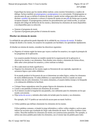 Manual del programador, Parte 3: Crear la interfaz Página 101 de 127
file://C:temp~hh572C.htm 30/05/2000
Especifique las tareas que los menús deben realizar, como mostrar formularios y cuadros de
diálogo. Incluya también un preprograma y postprograma si es conveniente. El preprograma se
ejecuta antes de que se defina el sistema de menús y puede incluir código para abrir archivos,
declarar variables de memoria o colocar el sistema de menús en una pila de forma que se pueda
recuperar después. El postprograma contiene los procedimientos que usted escribe, se ejecuta
después del código de definición de los menús y determina los elementos de menú disponibles
o no disponibles para su selección.
l Generar el programa de menú.
l Ejecutar el programa para probar el sistema de menús.
Diseñar un sistema de menús
La utilidad de una aplicación puede depender de la calidad de sus sistemas de menús. Si dedica
tiempo de diseño a los menús, los usuarios los aceptarán con facilidad y los aprenderán rápidamente.
Al diseñar un sistema de menús, considere las directrices siguientes:
l Organice el sistema según las tareas que vayan a realizar los usuarios y no según la jerarquía de
los programas de la aplicación.
Los usuarios pueden formarse un modelo mental de la organización de la aplicación si
observan los menús y sus elementos. Para diseñar estos menús y elementos de forma eficaz,
debe saber cómo piensan los usuarios y cómo realizan su trabajo.
l Dé a cada menú un título significativo.
l Organice los elementos de los menús según su frecuencia de uso esperada, siguiendo su
secuencia lógica o por orden alfabético.
Si no puede predecir la frecuencia de uso ni determinar un orden lógico, ordene los elementos
de menú alfabéticamente. El orden alfabético es especialmente efectivo cuando un menú
contiene más de ocho elementos. Con tantos elementos, el usuario dedica tiempo a la búsqueda
y la ordenación alfabética la facilitará.
l Coloque líneas separadoras entre los grupos lógicos de elementos de menús.
l Limite a una pantalla el número de elementos de un menú.
l Si el número excede la longitud de una pantalla, cree submenús para los elementos en los que
resulte conveniente.
l Elija teclas de acceso y métodos abreviados de teclado para los menús y sus elementos.
Por ejemplo, ALT+F podría ser una tecla de acceso para un menú Archivo.
l Utilice palabras que definan claramente los elementos de los menús.
Utilice palabras comunes, evitando la jerga informática y utilice verbos simples y activos para
indicar las acciones que resultarán de elegir cada elemento de menú. No utilice nombres como
verbos. Describa también los elementos de menús con construcciones paralelas. Por ejemplo, si
utiliza una única palabra para todos los elementos, use el mismo tipo de palabra para todos
317 of 804
 