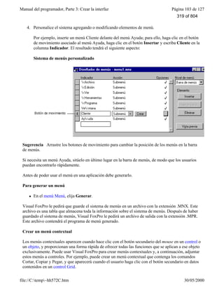 Manual del programador, Parte 3: Crear la interfaz Página 103 de 127
file://C:temp~hh572C.htm 30/05/2000
4. Personalice el sistema agregando o modificando elementos de menú.
Por ejemplo, inserte un menú Cliente delante del menú Ayuda; para ello, haga clic en el botón
de movimiento asociado al menú Ayuda, haga clic en el botón Insertar y escriba Cliente en la
columna Indicador. El resultado tendrá el siguiente aspecto:
Sistema de menús personalizado
Sugerencia Arrastre los botones de movimiento para cambiar la posición de los menús en la barra
de menús.
Si necesita un menú Ayuda, sitúelo en último lugar en la barra de menús, de modo que los usuarios
puedan encontrarlo rápidamente.
Antes de poder usar el menú en una aplicación debe generarlo.
Para generar un menú
l En el menú Menú, elija Generar.
Visual FoxPro le pedirá que guarde el sistema de menús en un archivo con la extensión .MNX. Este
archivo es una tabla que almacena toda la información sobre el sistema de menús. Después de haber
guardado el sistema de menús, Visual FoxPro le pedirá un archivo de salida con la extensión .MPR.
Este archivo contendrá el programa de menú generado.
Crear un menú contextual
Los menús contextuales aparecen cuando hace clic con el botón secundario del mouse en un control o
un objeto, y proporcionan una forma rápida de ofrecer todas las funciones que se aplican a ese objeto
exclusivamente. Puede usar Visual FoxPro para crear menús contextuales y, a continuación, adjuntar
estos menús a controles. Por ejemplo, puede crear un menú contextual que contenga los comandos
Cortar, Copiar y Pegar, y que aparecerá cuando el usuario haga clic con el botón secundario en datos
contenidos en un control Grid.
319 of 804
 