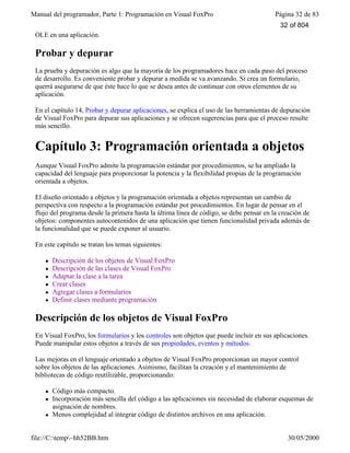 Manual del programador, Parte 1: Programación en Visual FoxPro Página 32 de 83
file://C:temp~hh52BB.htm 30/05/2000
OLE en una aplicación.
Probar y depurar
La prueba y depuración es algo que la mayoría de los programadores hace en cada paso del proceso
de desarrollo. Es conveniente probar y depurar a medida se va avanzando. Si crea un formulario,
querrá asegurarse de que éste hace lo que se desea antes de continuar con otros elementos de su
aplicación.
En el capítulo 14, Probar y depurar aplicaciones, se explica el uso de las herramientas de depuración
de Visual FoxPro para depurar sus aplicaciones y se ofrecen sugerencias para que el proceso resulte
más sencillo.
Capítulo 3: Programación orientada a objetos
Aunque Visual FoxPro admite la programación estándar por procedimientos, se ha ampliado la
capacidad del lenguaje para proporcionar la potencia y la flexibilidad propias de la programación
orientada a objetos.
El diseño orientado a objetos y la programación orientada a objetos representan un cambio de
perspectiva con respecto a la programación estándar por procedimientos. En lugar de pensar en el
flujo del programa desde la primera hasta la última línea de código, se debe pensar en la creación de
objetos: componentes autocontenidos de una aplicación que tienen funcionalidad privada además de
la funcionalidad que se puede exponer al usuario.
En este capítulo se tratan los temas siguientes:
l Descripción de los objetos de Visual FoxPro
l Descripción de las clases de Visual FoxPro
l Adaptar la clase a la tarea
l Crear clases
l Agregar clases a formularios
l Definir clases mediante programación
Descripción de los objetos de Visual FoxPro
En Visual FoxPro, los formularios y los controles son objetos que puede incluir en sus aplicaciones.
Puede manipular estos objetos a través de sus propiedades, eventos y métodos.
Las mejoras en el lenguaje orientado a objetos de Visual FoxPro proporcionan un mayor control
sobre los objetos de las aplicaciones. Asimismo, facilitan la creación y el mantenimiento de
bibliotecas de código reutilizable, proporcionando:
l Código más compacto.
l Incorporación más sencilla del código a las aplicaciones sin necesidad de elaborar esquemas de
asignación de nombres.
l Menos complejidad al integrar código de distintos archivos en una aplicación.
32 of 804
 