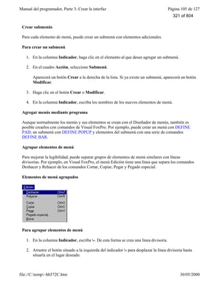 Manual del programador, Parte 3: Crear la interfaz Página 105 de 127
file://C:temp~hh572C.htm 30/05/2000
Crear submenús
Para cada elemento de menú, puede crear un submenú con elementos adicionales.
Para crear un submenú
1. En la columna Indicador, haga clic en el elemento al que desee agregar un submenú.
2. En el cuadro Acción, seleccione Submenú.
Aparecerá un botón Crear a la derecha de la lista. Si ya existe un submenú, aparecerá un botón
Modificar.
3. Haga clic en el botón Crear o Modificar.
4. En la columna Indicador, escriba los nombres de los nuevos elementos de menú.
Agregar menús mediante programa
Aunque normalmente los menús y sus elementos se crean con el Diseñador de menús, también es
posible crearlos con comandos de Visual FoxPro. Por ejemplo, puede crear un menú con DEFINE
PAD, un submenú con DEFINE POPUP y elementos del submenú con una serie de comandos
DEFINE BAR.
Agrupar elementos de menú
Para mejorar la legibilidad, puede separar grupos de elementos de menú similares con líneas
divisorias. Por ejemplo, en Visual FoxPro, el menú Edición tiene una línea que separa los comandos
Deshacer y Rehacer de los comandos Cortar, Copiar, Pegar y Pegado especial.
Elementos de menú agrupados
Para agrupar elementos de menú
1. En la columna Indicador, escriba -. De esta forma se crea una línea divisoria.
2. Arrastre el botón situado a la izquierda del indicador - para desplazar la línea divisoria hasta
situarla en el lugar deseado.
321 of 804
 