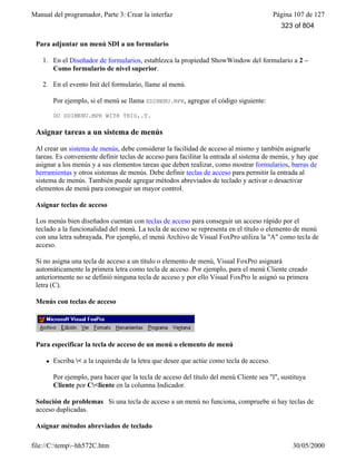 Manual del programador, Parte 3: Crear la interfaz Página 107 de 127
file://C:temp~hh572C.htm 30/05/2000
Para adjuntar un menú SDI a un formulario
1. En el Diseñador de formularios, establezca la propiedad ShowWindow del formulario a 2 –
Como formulario de nivel superior.
2. En el evento Init del formulario, llame al menú.
Por ejemplo, si el menú se llama SDIMENU.MPR, agregue el código siguiente:
DO SDIMENU.MPR WITH THIS,.T.
Asignar tareas a un sistema de menús
Al crear un sistema de menús, debe considerar la facilidad de acceso al mismo y también asignarle
tareas. Es conveniente definir teclas de acceso para facilitar la entrada al sistema de menús, y hay que
asignar a los menús y a sus elementos tareas que deben realizar, como mostrar formularios, barras de
herramientas y otros sistemas de menús. Debe definir teclas de acceso para permitir la entrada al
sistema de menús. También puede agregar métodos abreviados de teclado y activar o desactivar
elementos de menú para conseguir un mayor control.
Asignar teclas de acceso
Los menús bien diseñados cuentan con teclas de acceso para conseguir un acceso rápido por el
teclado a la funcionalidad del menú. La tecla de acceso se representa en el título o elemento de menú
con una letra subrayada. Por ejemplo, el menú Archivo de Visual FoxPro utiliza la "A" como tecla de
acceso.
Si no asigna una tecla de acceso a un título o elemento de menú, Visual FoxPro asignará
automáticamente la primera letra como tecla de acceso. Por ejemplo, para el menú Cliente creado
anteriormente no se definió ninguna tecla de acceso y por ello Visual FoxPro le asignó su primera
letra (C).
Menús con teclas de acceso
Para especificar la tecla de acceso de un menú o elemento de menú
l Escriba < a la izquierda de la letra que desee que actúe como tecla de acceso.
Por ejemplo, para hacer que la tecla de acceso del título del menú Cliente sea "l", sustituya
Cliente por C<liente en la columna Indicador.
Solución de problemas Si una tecla de acceso a un menú no funciona, compruebe si hay teclas de
acceso duplicadas.
Asignar métodos abreviados de teclado
323 of 804
 