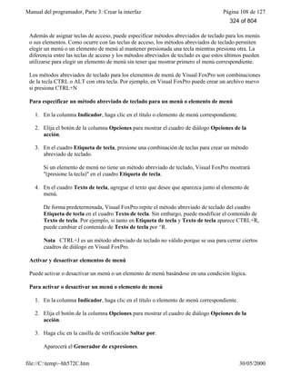 Manual del programador, Parte 3: Crear la interfaz Página 108 de 127
file://C:temp~hh572C.htm 30/05/2000
Además de asignar teclas de acceso, puede especificar métodos abreviados de teclado para los menús
o sus elementos. Como ocurre con las teclas de acceso, los métodos abreviados de teclado permiten
elegir un menú o un elemento de menú al mantener presionada una tecla mientras presiona otra. La
diferencia entre las teclas de acceso y los métodos abreviados de teclado es que estos últimos pueden
utilizarse para elegir un elemento de menú sin tener que mostrar primero el menú correspondiente.
Los métodos abreviados de teclado para los elementos de menú de Visual FoxPro son combinaciones
de la tecla CTRL o ALT con otra tecla. Por ejemplo, en Visual FoxPro puede crear un archivo nuevo
si presiona CTRL+N
Para especificar un método abreviado de teclado para un menú o elemento de menú
1. En la columna Indicador, haga clic en el título o elemento de menú correspondiente.
2. Elija el botón de la columna Opciones para mostrar el cuadro de diálogo Opciones de la
acción.
3. En el cuadro Etiqueta de tecla, presione una combinación de teclas para crear un método
abreviado de teclado.
Si un elemento de menú no tiene un método abreviado de teclado, Visual FoxPro mostrará
"(presione la tecla)" en el cuadro Etiqueta de tecla.
4. En el cuadro Texto de tecla, agregue el texto que desee que aparezca junto al elemento de
menú.
De forma predeterminada, Visual FoxPro repite el método abreviado de teclado del cuadro
Etiqueta de tecla en el cuadro Texto de tecla. Sin embargo, puede modificar el contenido de
Texto de tecla. Por ejemplo, si tanto en Etiqueta de tecla y Texto de tecla aparece CTRL+R,
puede cambiar el contenido de Texto de tecla por ^R.
Nota CTRL+J es un método abreviado de teclado no válido porque se usa para cerrar ciertos
cuadros de diálogo en Visual FoxPro.
Activar y desactivar elementos de menú
Puede activar o desactivar un menú o un elemento de menú basándose en una condición lógica.
Para activar o desactivar un menú o elemento de menú
1. En la columna Indicador, haga clic en el título o elemento de menú correspondiente.
2. Elija el botón de la columna Opciones para mostrar el cuadro de diálogo Opciones de la
acción.
3. Haga clic en la casilla de verificación Saltar por.
Aparecerá el Generador de expresiones.
324 of 804
 