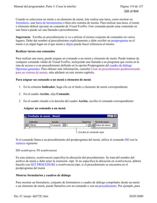 Manual del programador, Parte 3: Crear la interfaz Página 110 de 127
file://C:temp~hh572C.htm 30/05/2000
Cuando se selecciona un menú o un elemento de menú, éste realiza una tarea, como mostrar un
formulario, una barra de herramientas o bien otro sistema de menús. Para realizar una tarea, el menú
o elemento deberá ejecutar un comando de Visual FoxPro. Este comando puede estar contenido en
una línea o puede ser una llamada a procedimiento.
Sugerencia Escriba un procedimiento si va a utilizar el mismo conjunto de comandos en varios
lugares. Debe dar nombre al procedimiento explícitamente y debe escribir un postprograma en el
menú o en algún lugar en el que menú u objeto puede hacer referencia al mismo.
Realizar tareas con comandos
Para realizar una tarea, puede asignar un comando a un menú o elemento de menú. Puede tratarse de
cualquier comando válido de Visual FoxPro, incluyendo una llamada a un programa que exista en la
ruta de acceso o a un procedimiento definido en la opción Postprograma del cuadro de diálogo
Opciones generales. Para obtener más información, consulte Crear un procedimiento predeterminado
para un sistema de menús, más adelante en este mismo capítulo.
Para asignar un comando a un menú o elemento de menú
1. En la columna Indicador, haga clic en el título o elemento de menú correspondiente.
2. En el cuadro Acción, elija Comando.
3. En el cuadro situado a la derecha del cuadro Acción, escriba el comando correspondiente:
Asignar un comando a un menú
Si el comando llama a un procedimiento del postprograma del menú, utilice el comando DO con la
sintaxis siguiente:
DO nombreproc IN nombremenú
En esta sintaxis, nombremenú especifica la ubicación del procedimiento. Se trata del nombre del
archivo de menú y debe tener la extensión .mpr. Si no especifica la ubicación en nombremenú, deberá
hacerlo con SET PROCEDURE a nombremenú.mpr, si el procedimiento se encuentra en el
postprograma del menú.
Mostrar formularios y cuadros de diálogo
Para mostrar un formulario, conjunto de formularios o cuadro de diálogo compilados desde un menú
o un elemento de menú, puede llamarlos con un comando o con un procedimiento. Por ejemplo, para
326 of 804
 