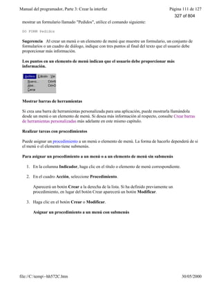 Manual del programador, Parte 3: Crear la interfaz Página 111 de 127
file://C:temp~hh572C.htm 30/05/2000
mostrar un formulario llamado "Pedidos", utilice el comando siguiente:
DO FORM Pedidos
Sugerencia Al crear un menú o un elemento de menú que muestre un formulario, un conjunto de
formularios o un cuadro de diálogo, indique con tres puntos al final del texto que el usuario debe
proporcionar más información.
Los puntos en un elemento de menú indican que el usuario debe proporcionar más
información.
Mostrar barras de herramientas
Si crea una barra de herramientas personalizada para una aplicación, puede mostrarla llamándola
desde un menú o un elemento de menú. Si desea más información al respecto, consulte Crear barras
de herramientas personalizadas más adelante en este mismo capítulo.
Realizar tareas con procedimientos
Puede asignar un procedimiento a un menú o elemento de menú. La forma de hacerlo dependerá de si
el menú o el elemento tiene submenús.
Para asignar un procedimiento a un menú o a un elemento de menú sin submenús
1. En la columna Indicador, haga clic en el título o elemento de menú correspondiente.
2. En el cuadro Acción, seleccione Procedimiento.
Aparecerá un botón Crear a la derecha de la lista. Si ha definido previamente un
procedimiento, en lugar del botón Crear aparecerá un botón Modificar.
3. Haga clic en el botón Crear o Modificar.
Asignar un procedimiento a un menú con submenús
327 of 804
 