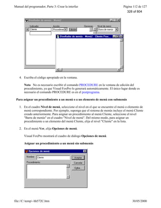Manual del programador, Parte 3: Crear la interfaz Página 112 de 127
file://C:temp~hh572C.htm 30/05/2000
4. Escriba el código apropiado en la ventana.
Nota No es necesario escribir el comando PROCEDURE en la ventana de edición del
procedimiento, ya que Visual FoxPro lo generará automáticamente. El único lugar donde es
necesario el comando PROCEDURE es en el postprograma.
Para asignar un procedimiento a un menú o a un elemento de menú con submenús
1. En el cuadro Nivel de menú, seleccione el nivel en el que se encuentre el menú o elemento de
menú correspondiente. Por ejemplo, suponga que el sistema de menús incluye el menú Cliente
creado anteriormente. Para asignar un procedimiento al menú Cliente, seleccione el nivel
"Barra de menús" en el cuadro "Nivel de menú". Del mismo modo, para asignar un
procedimiento a un elemento del menú Cliente, elija el nivel "Cliente" en la lista.
2. En el menú Ver, elija Opciones de menú.
Visual FoxPro mostrará el cuadro de diálogo Opciones de menú.
Asignar un procedimiento a un menú sin submenús
328 of 804
 