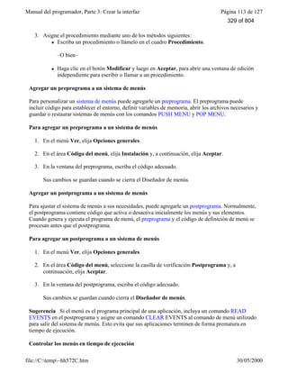 Manual del programador, Parte 3: Crear la interfaz Página 113 de 127
file://C:temp~hh572C.htm 30/05/2000
3. Asigne el procedimiento mediante uno de los métodos siguientes:
l Escriba un procedimiento o llámelo en el cuadro Procedimiento.
–O bien–
l Haga clic en el botón Modificar y luego en Aceptar, para abrir una ventana de edición
independiente para escribir o llamar a un procedimiento.
Agregar un preprograma a un sistema de menús
Para personalizar un sistema de menús puede agregarle un preprograma. El preprograma puede
incluir código para establecer el entorno, definir variables de memoria, abrir los archivos necesarios y
guardar o restaurar sistemas de menús con los comandos PUSH MENU y POP MENU.
Para agregar un preprograma a un sistema de menús
1. En el menú Ver, elija Opciones generales.
2. En el área Código del menú, elija Instalación y, a continuación, elija Aceptar.
3. En la ventana del preprograma, escriba el código adecuado.
Sus cambios se guardan cuando se cierra el Diseñador de menús.
Agregar un postprograma a un sistema de menús
Para ajustar el sistema de menús a sus necesidades, puede agregarle un postprograma. Normalmente,
el postprograma contiene código que activa o desactiva inicialmente los menús y sus elementos.
Cuando genera y ejecuta el programa de menú, el preprograma y el código de definición de menú se
procesan antes que el postprograma.
Para agregar un postprograma a un sistema de menús
1. En el menú Ver, elija Opciones generales.
2. En el área Código del menú, seleccione la casilla de verificación Postprograma y, a
continuación, elija Aceptar.
3. En la ventana del postprograma, escriba el código adecuado.
Sus cambios se guardan cuando cierra el Diseñador de menús.
Sugerencia Si el menú es el programa principal de una aplicación, incluya un comando READ
EVENTS en el postprograma y asigne un comando CLEAR EVENTS al comando de menú utilizado
para salir del sistema de menús. Esto evita que sus aplicaciones terminen de forma prematura en
tiempo de ejecución.
Controlar los menús en tiempo de ejecución
329 of 804
 