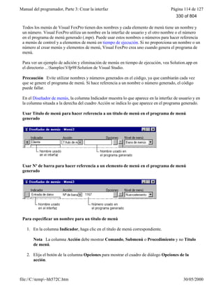 Manual del programador, Parte 3: Crear la interfaz Página 114 de 127
file://C:temp~hh572C.htm 30/05/2000
Todos los menús de Visual FoxPro tienen dos nombres y cada elemento de menú tiene un nombre y
un número. Visual FoxPro utiliza un nombre en la interfaz de usuario y el otro nombre o el número
en el programa de menú generado (.mpr). Puede usar estos nombres o números para hacer referencia
a menús de control y a elementos de menú en tiempo de ejecución. Si no proporciona un nombre o un
número al crear menús y elementos de menú, Visual FoxPro crea uno cuando genera el programa de
menú.
Para ver un ejemplo de adición y eliminación de menús en tiempo de ejecución, vea Solution.app en
el directorio ...SamplesVfp98Solution de Visual Studio.
Precaución Evite utilizar nombres y números generados en el código, ya que cambiarán cada vez
que se genere el programa de menú. Si hace referencia a un nombre o número generado, el código
puede fallar.
En el Diseñador de menús, la columna Indicador muestra lo que aparece en la interfaz de usuario y en
la columna situada a la derecha del cuadro Acción se indica lo que aparece en el programa generado.
Usar Título de menú para hacer referencia a un título de menú en el programa de menú
generado
Usar Nº de barra para hacer referencia a un elemento de menú en el programa de menú
generado
Para especificar un nombre para un título de menú
1. En la columna Indicador, haga clic en el título de menú correspondiente.
Nota La columna Acción debe mostrar Comando, Submenú o Procedimiento y no Título
de menú.
2. Elija el botón de la columna Opciones para mostrar el cuadro de diálogo Opciones de la
acción.
330 of 804
 