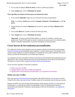 Manual del programador, Parte 3: Crear la interfaz Página 115 de 127
file://C:temp~hh572C.htm 30/05/2000
3. En el cuadro de diálogo Título de menú, escriba el nombre que prefiera.
4. Elija Aceptar para volver al Diseñador de menús.
Para especificar un número de barra para un elemento de menú
1. En la columna Indicador, haga clic en el elemento de menú correspondiente.
Nota La columna Acción debe mostrar Comando, Submenú o Procedimiento y no Nº de
barra.
2. Elija el botón de la columna Opciones para mostrar el cuadro de diálogo Opciones de la
acción.
3. En el cuadro Barra nº, escriba el número de barra que desee.
4. Elija Aceptar para volver al Diseñador de menús.
Sugerencia Si utiliza la función Menú rápido, no cambie los nombres o números que
proporciona Visual FoxPro para los menús y elementos de menú, pues de lo contrario podría
obtener resultados impredecibles al ejecutar el programa de menú generado.
Crear barras de herramientas personalizadas
Si su aplicación incluye tareas repetitivas que los usuarios realizan con frecuencia, puede agregar
barras de herramientas personalizadas para simplificar o acelerar dichas tareas. Por ejemplo, si los
usuarios suelen imprimir un informe mediante un comando de menú, podrá simplificar esa tarea si
incluye una barra de herramientas con un botón para imprimir.
Las siguientes secciones describen la forma de crear barras de herramientas personalizadas para sus
aplicaciones. Para ver más información acerca de la personalización de las barras de herramientas
incluidas con Visual FoxPro, busque Personalizar barras de herramientas.
En las secciones siguientes se describe lo siguiente:
l Definir una clase ToolBar
l Agregar objetos a una clase ToolBar personalizada
l Agregar barras de herramientas personalizadas a sus conjuntos de formularios
Definir una clase ToolBar
Para crear una barra de herramientas personalizada, debe definir primero una clase para la misma.
Visual FoxPro ofrece una clase de base ToolBar a partir de la cual puede crear la clase que necesite.
Después de definir una clase de barra de herramientas, puede agregar un objeto a la clase barra de
herramientas y, a continuación, definir las propiedades, eventos y métodos para la barra de
herramientas personalizada. Finalmente, puede agregar la barra de herramientas a un conjunto de
formularios.
331 of 804
 