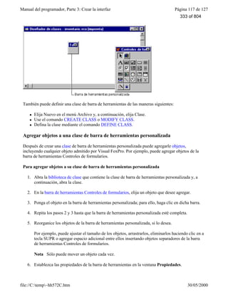Manual del programador, Parte 3: Crear la interfaz Página 117 de 127
file://C:temp~hh572C.htm 30/05/2000
También puede definir una clase de barra de herramientas de las maneras siguientes:
l Elija Nuevo en el menú Archivo y, a continuación, elija Clase.
l Use el comando CREATE CLASS o MODIFY CLASS.
l Defina la clase mediante el comando DEFINE CLASS.
Agregar objetos a una clase de barra de herramientas personalizada
Después de crear una clase de barra de herramientas personalizada puede agregarle objetos,
incluyendo cualquier objeto admitido por Visual FoxPro. Por ejemplo, puede agregar objetos de la
barra de herramientas Controles de formularios.
Para agregar objetos a su clase de barra de herramientas personalizada
1. Abra la biblioteca de clase que contiene la clase de barra de herramientas personalizada y, a
continuación, abra la clase.
2. En la barra de herramientas Controles de formularios, elija un objeto que desee agregar.
3. Ponga el objeto en la barra de herramientas personalizada; para ello, haga clic en dicha barra.
4. Repita los pasos 2 y 3 hasta que la barra de herramientas personalizada esté completa.
5. Reorganice los objetos de la barra de herramientas personalizada, si lo desea.
Por ejemplo, puede ajustar el tamaño de los objetos, arrastrarlos, eliminarlos haciendo clic en a
tecla SUPR o agregar espacio adicional entre ellos insertando objetos separadores de la barra
de herramientas Controles de formularios.
Nota Sólo puede mover un objeto cada vez.
6. Establezca las propiedades de la barra de herramientas en la ventana Propiedades.
333 of 804
 
