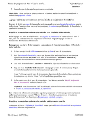 Manual del programador, Parte 3: Crear la interfaz Página 118 de 127
file://C:temp~hh572C.htm 30/05/2000
7. Guarde la clase de barra de herramientas personalizada.
Sugerencia Puede agregar un mapa de bits o un icono a un botón de la barra de herramientas si
establece su propiedad Picture.
Agregar barras de herramientas personalizadas a conjuntos de formularios
Después de definir una clase de barra de herramientas, puede crear una barra de herramientas a partir
de la misma. Puede coordinar barras de herramientas y formularios con el Diseñador de formularios o
mediante programación.
Coordinar barras de herramientas y formularios en el Diseñador de formularios
Puede agregar una barra de herramientas a un conjunto de formularios de forma que dicha barra se
abra junto con los formularios del conjunto de formularios. No puede agregar la barra de
herramientas directamente al formulario.
Para agregar una barra de herramientas a un conjunto de formularios mediante el Diseñador
de formularios
1. Registre y seleccione la biblioteca que contiene la clase de barra de herramientas.
2. Abra el conjunto de formularios con el que desea utilizar la clase de barra de herramientas,
haga clic en el botón Ver clases en la barra de herramientas Controles de formulario y
seleccione la clase de barra de herramientas en la lista que aparecerá.
3. En la barra de herramientas Controles de formulario, elija la clase de barra de herramientas.
4. Haga clic en el Diseñador de formularios para agregar la barra de herramientas y después
arrastre la barra de herramientas hasta su ubicación apropiada.
Visual FoxPro agregará la barra de herramientas al conjunto de formularios. Si un conjunto de
formularios no está abierto, Visual FoxPro le pedirá que especifique uno.
5. Defina las acciones de la barra de herramientas y sus botones (consulte "Definir acciones de
barra de herramientas" en la próxima sección).
Sugerencia Para determinar la clase de un objeto, examine su Información sobre herramientas
en la barra de herramientas Controles de formularios.
Para obtener más información sobre cómo registrar y seleccionar la biblioteca que contiene la clase
de barra de herramientas, consulte "Adición de clases a formularios, conjuntos de formularios y
barras de herramientas" en el capítulo 3, Programación orientada a objetos.
Coordinar barras de herramientas y formularios mediante programación
Además de utilizar el Diseñador de formularios, puede agregar barras de herramientas a conjuntos de
formularios mediante programación.
334 of 804
 