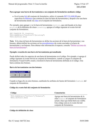 Manual del programador, Parte 3: Crear la interfaz Página 119 de 127
file://C:temp~hh572C.htm 30/05/2000
Para agregar una barra de herramientas a un conjunto de formularios mediante código
l En el evento Init del conjunto de formularios, utilice el comando SET CLASSLIB para
especificar la biblioteca que contiene la clase de barra de herramientas y después cree una barra
de herramientas desde esa clase en el conjunto de formularios.
Por ejemplo, para agregar y ver la barra de herramientas tbrPrint, que está basada en la clase
printing de la biblioteca de clases inventory, agregue el código siguiente al evento Init del
conjunto de formularios:
SET CLASSLIB TO inventory
THIS.AddObject("tbrPrint","printing")
THIS.tbrPrint.Show
Nota Si la clase de barra de herramientas no define las acciones de la barra de herramientas y sus
botones, deberá definir las acciones en los procedimientos de evento asociados a la barra de
herramientas y sus botones. Para obtener más información al respecto, consulte "Definir acciones de
barra de herramientas".
Ejemplo: creación de una barra de herramientas personalizada
Puede definir todos los aspectos de una barra de herramientas en el código. Por ejemplo, si agrega el
código siguiente al evento Init de un conjunto de formularios, cuando se cargue el conjunto de
formularios Visual FoxPro creará y mostrará la barra de herramientas definida en el código. Esta
barra contiene dos botones.
Barra de herramientas con dos botones
Cuando se haga clic en estos botones, cambiarán los atributos de fuente del formulario frmForm1 del
conjunto de formularios.
Código de evento Init del conjunto de formularios
Código Comentarios
THIS.AddObject("tbrTool1","mibarra")
THIS.tbrTool1.Show
Agrega una barra de herramientas de la
clase mibarra al conjunto de formularios
actual y hace que dicha barra sea visible.
Este código está en el evento Init del
conjunto de formularios.
Código de definición de clase
335 of 804
 